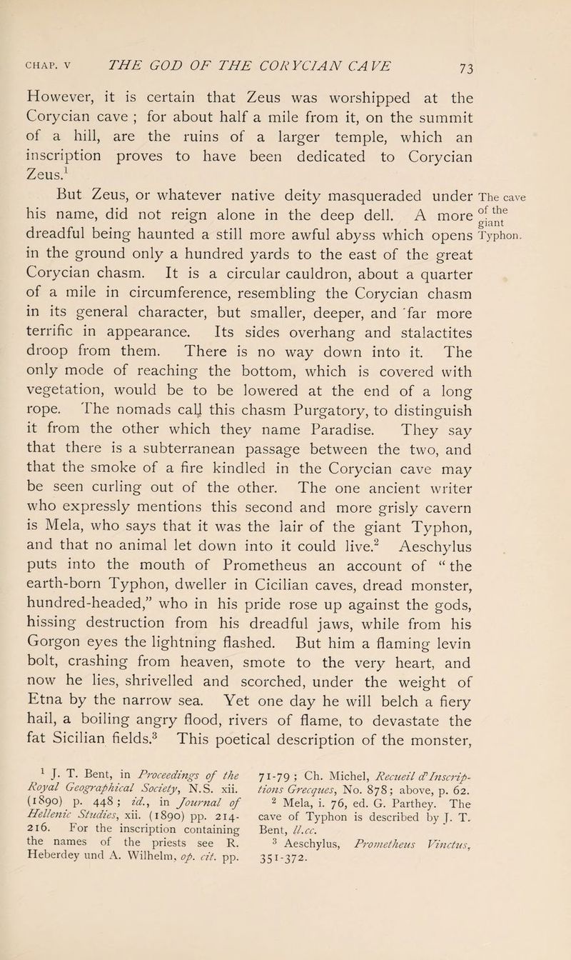 H owever, it is certain that Zeus was worshipped at the Corycian cave ; for about half a mile from it, on the summit of a hill, are the ruins of a larger temple, which an inscription proves to have been dedicated to Corycian Zeus.1 But Zeus, or whatever native deity masqueraded under The cave his name, did not reign alone in the deep dell. A more °[a*e dreadful being haunted a still more awful abyss which opens Typhon. in the ground only a hundred yards to the east of the great Corycian chasm. It is a circular cauldron, about a quarter of a mile in circumference, resembling the Corycian chasm in its general character, but smaller, deeper, and far more terrific in appearance. Its sides overhang and stalactites droop from them. There is no way down into it. The only mode of reaching the bottom, which is covered with vegetation, would be to be lowered at the end of a long rope. I he nomads cal] this chasm Purgatory, to distinguish it from the other which they name Paradise. They say that there is a subterranean passage between the two, and that the smoke of a fire kindled in the Corycian cave may be seen curling out of the other. The one ancient writer who expressly mentions this second and more grisly cavern is Mela, who says that it was the lair of the giant Typhon, and that no animal let down into it could live.2 Aeschylus puts into the mouth of Prometheus an account of “ the earth-born Typhon, dweller in Cicilian caves, dread monster, hundred-headed,” who in his pride rose up against the gods, hissing destruction from his dreadful jaws, while from his Gorgon eyes the lightning flashed. But him a flaming levin bolt, crashing from heaven, smote to the very heart, and now he lies, shrivelled and scorched, under the weight of Etna by the narrow sea. Yet one day he will belch a fiery hail, a boiling angry flood, rivers of flame, to devastate the fat Sicilian fields.3 This poetical description of the monster, 1 J. T. Bent, in Proceedings of the 71-79; Ch. Michel, Recueil d*Inscrip- Royal Geographical Society, N.S. xii. tions Grecques, No. 878; above, p. 62. (1890). p. 448; id., in Journal of 2 Mela, i. 76, ed. G. Parthey. The Hellenic Studies, xii. (1890) pp. 214- cave of Typhon is described by J. T. 216. For the inscription containing Bent, ll.cc. the names of the priests see R. 3 Aeschylus, Prometheus Vinctus, Heberdey und A. Wilhelm, op. cit. pp. 351-372.