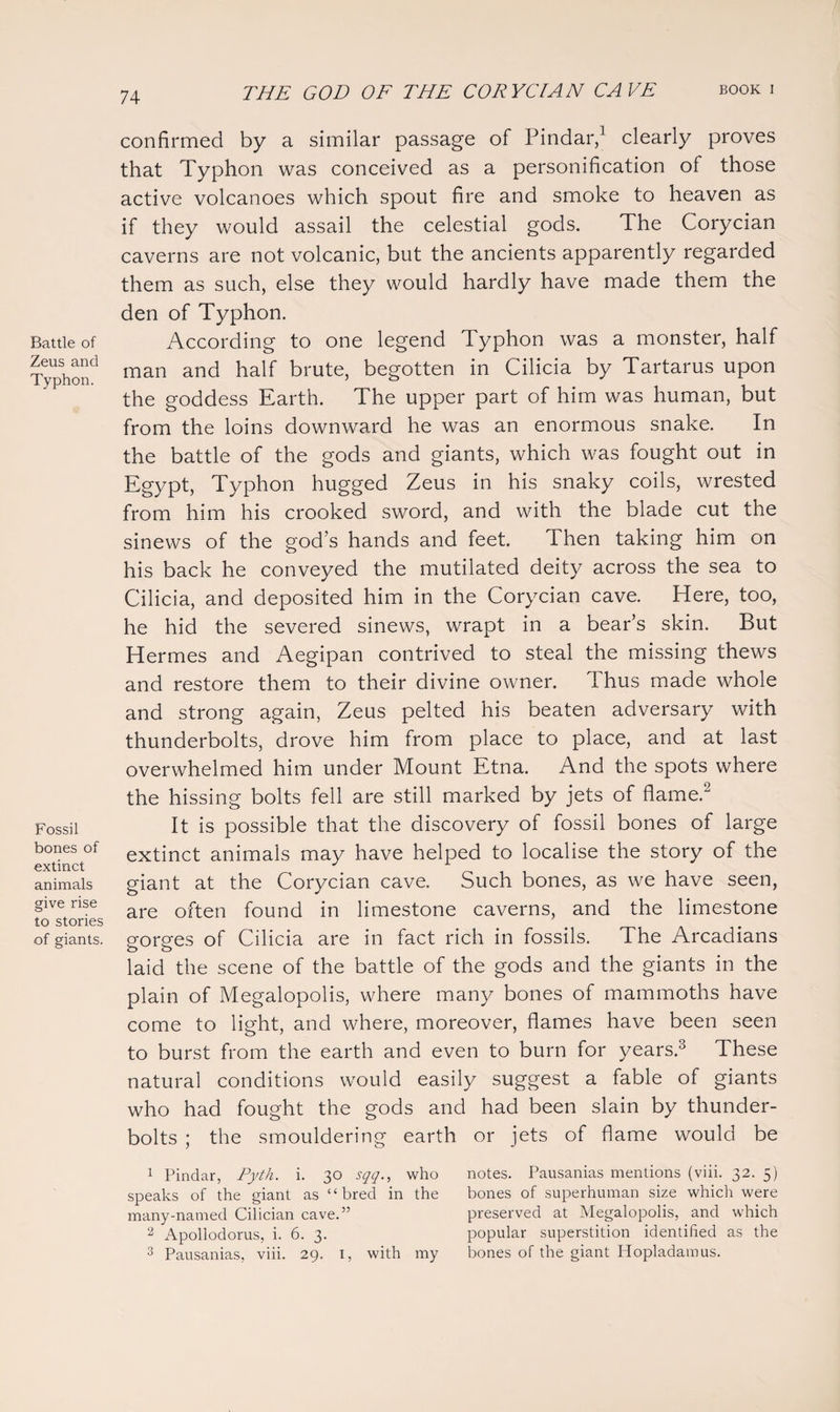 Battle of Zeus and Typhon. Fossil bones of extinct animals give rise to stories of giants. confirmed by a similar passage of Pindar,1 clearly proves that Typhon was conceived as a personification of those active volcanoes which spout fire and smoke to heaven as if they would assail the celestial gods. The Corycian caverns are not volcanic, but the ancients apparently regarded them as such, else they would hardly have made them the den of Typhon. According to one legend Typhon was a monster, half man and half brute, begotten in Cilicia by Tartarus upon the goddess Earth. The upper part of him was human, but from the loins downward he was an enormous snake. In the battle of the gods and giants, which was fought out in Egypt, Typhon hugged Zeus in his snaky coils, wrested from him his crooked sword, and with the blade cut the sinews of the god s hands and feet. Then taking him on his back he conveyed the mutilated deity across the sea to Cilicia, and deposited him in the Corycian cave. Here, too, he hid the severed sinews, wrapt in a bear’s skin. But Hermes and Aegipan contrived to steal the missing thews and restore them to their divine owner. Thus made whole and strong again, Zeus pelted his beaten adversary with thunderbolts, drove him from place to place, and at last overwhelmed him under Mount Etna. And the spots where the hissing bolts fell are still marked by jets of flame.'2 It is possible that the discovery of fossil bones of large extinct animals may have helped to localise the story of the giant at the Corycian cave. Such bones, as we have seen, are often found in limestone caverns, and the limestone gorges of Cilicia are in fact rich in fossils. The Arcadians laid the scene of the battle of the gods and the giants in the plain of Megalopolis, where many bones of mammoths have come to light, and where, moreover, flames have been seen to burst from the earth and even to burn for years.3 These natural conditions would easily suggest a fable of giants who had fought the gods and had been slain by thunder¬ bolts ; the smouldering earth or jets of flame would be 1 Pindar, Pyth. i. 30 sqq., who notes. Pausanias mentions (viii. 32. 5) speaks of the giant as “bred in the bones of superhuman size which were many-named Cilician cave.” preserved at Megalopolis, and which 2 Apollodorus, i. 6. 3. popular superstition identified as the 3 Pausanias, viii. 29. 1, with my bones of the giant Hopladamus.