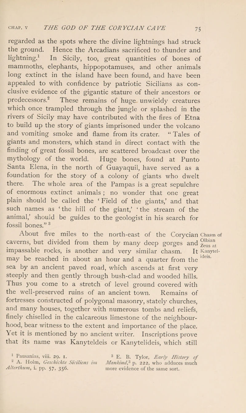 regarded as the spots where the divine lightnings had struck the ground. Hence the Arcadians sacrificed to thunder and lightning.1 In Sicily, too, great quantities of bones of mammoths, elephants, hippopotamuses, and other animals long extinct in the island have been found, and have been appealed to with confidence by patriotic Sicilians as con¬ clusive evidence of the gigantic stature of their ancestors or predecessors.2 These remains of huge, unwieldy creatures which once trampled through the jungle or splashed in the rivers of Sicily may have contributed with the fires of Etna to build up the story of giants imprisoned under the volcano and vomiting smoke and flame from its crater. “ Tales of giants and monsters, which stand in direct contact with the finding of great fossil bones, are scattered broadcast over the mythology of the world. Huge bones, found at Punto Santa Elena, in the north of Guayaquil, have served as a foundation for the story of a colony of giants who dwelt there. The whole area of the Pampas is a great sepulchre of enormous extinct animals ; no wonder that one great plain should be called the ‘ Field of the giants/ and that such names as ‘ the hill of the giant,’ ‘ the stream of the animal,’ should be guides to the geologist in his search for fossil bones.” 3 About five miles to the north-east of the Corycian Chasm of caverns, but divided from them by many deep gorges and 7^™ impassable rocks, is another and very similar chasm. It Kanytel- ' • 1 • may be reached in about an hour and a quarter from the 1 eis‘ sea by an ancient paved road, which ascends at first very steeply and then gently through bush-clad and wooded hills. Thus you come to a stretch of level ground covered with the well-preserved ruins of an ancient town. Remains of fortresses constructed of polygonal masonry, stately churches, and many houses, together with numerous tombs and reliefs, finely chiselled in the calcareous limestone of the neighbour¬ hood, bear witness to the extent and importance of the place. Yet it is mentioned by no ancient writer. Inscriptions prove that its name was Kanyteldeis or Kanytelideis, which still 1 Pausanias, viii. 29. 1. 3 E. B. Tylor, Early History of A. Holm, Geschichte Siciliens im Mankind,3 p. 222, who adduces much Alterthum, i. pp. 57, 356. more evidence of the same sort.