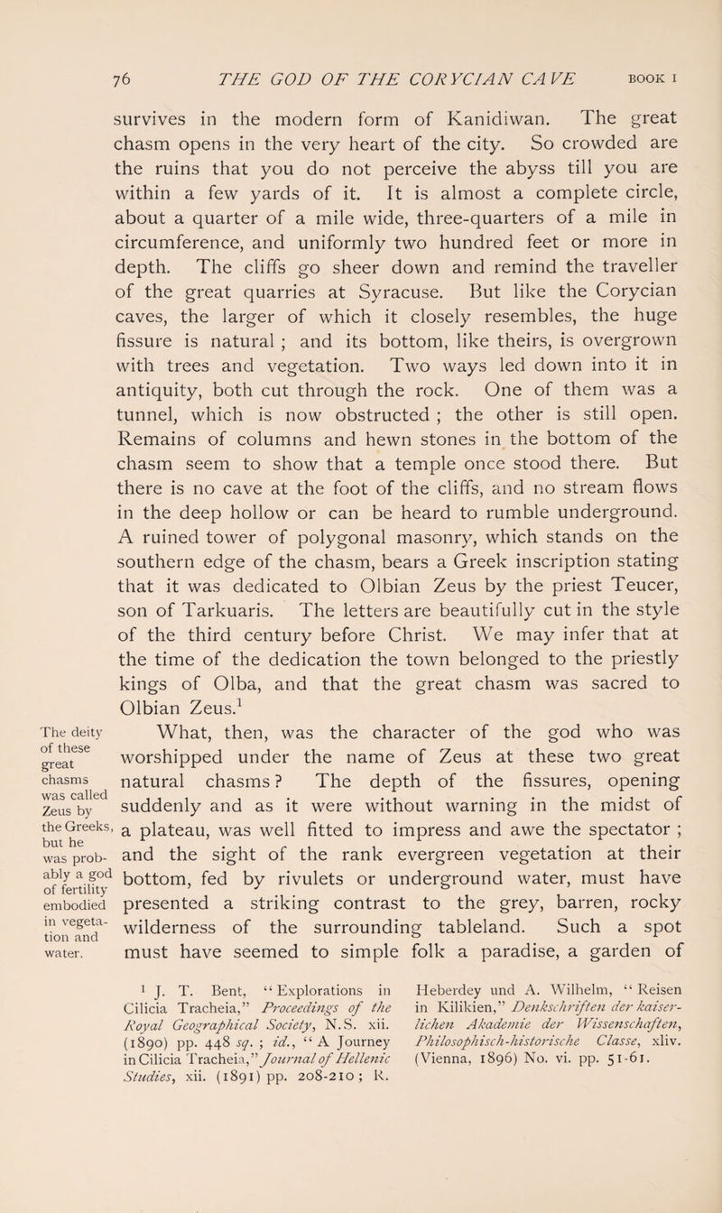 survives in the modern form of Kanidiwan. The great chasm opens in the very heart of the city. So crowded are the ruins that you do not perceive the abyss till you are within a few yards of it. It is almost a complete circle, about a quarter of a mile wide, three-quarters of a mile in circumference, and uniformly two hundred feet or more in depth. The cliffs go sheer down and remind the traveller of the great quarries at Syracuse. But like the Corycian caves, the larger of which it closely resembles, the huge fissure is natural ; and its bottom, like theirs, is overgrown with trees and vegetation. Two ways led down into it in antiquity, both cut through the rock. One of them was a tunnel, which is now obstructed ; the other is still open. Remains of columns and hewn stones in the bottom of the chasm seem to show that a temple once stood there. But there is no cave at the foot of the cliffs, and no stream flows in the deep hollow or can be heard to rumble underground. A ruined tower of polygonal masonry, which stands on the southern edge of the chasm, bears a Greek inscription stating that it was dedicated to Olbian Zeus by the priest Teucer, son of Tarkuaris. The letters are beautifully cut in the style of the third century before Christ. We may infer that at the time of the dedication the town belonged to the priestly kings of Olba, and that the great chasm was sacred to Olbian Zeus.1 What, then, was the character of the god who was worshipped under the name of Zeus at these two great natural chasms ? The depth of the fissures, opening suddenly and as it were without warning in the midst of the Greeks, a plateau, was well fitted to impress and awe the spectator ; hut he , , • , r , , - . was prob- and the sight oi the rank evergreen vegetation at their offertii?t>d k0tt0m> fed by rivulets or underground water, must have embodied presented a striking contrast to the grey, barren, rocky m ve§eta- wilderness of the surrounding tableland. Such a spot tion and 0 1 water. must have seemed to simple folk a paradise, a garden of The deity of these great chasms was called Zeus by 1 J. T. Bent, “Explorations in Heberdey und A. Wilhelm, “ Reisen Cilicia Tracheia,” Proceedings of the in Kilikien,” Denkschrif 'ten der kaiser- Royal Geographical Society, N.S. xii. lichen Akademie der Wissenschoften, (1890) pp. 448 sq. ; id., “A Journey Philosophisch-historische Classe, xliv. in Cilicia Tracheia, ” Journal of Pdellen ic (Vienna, 1896) No. vi. pp. 5i_6i. Studies, xii. (1891) pp. 208-210; R.