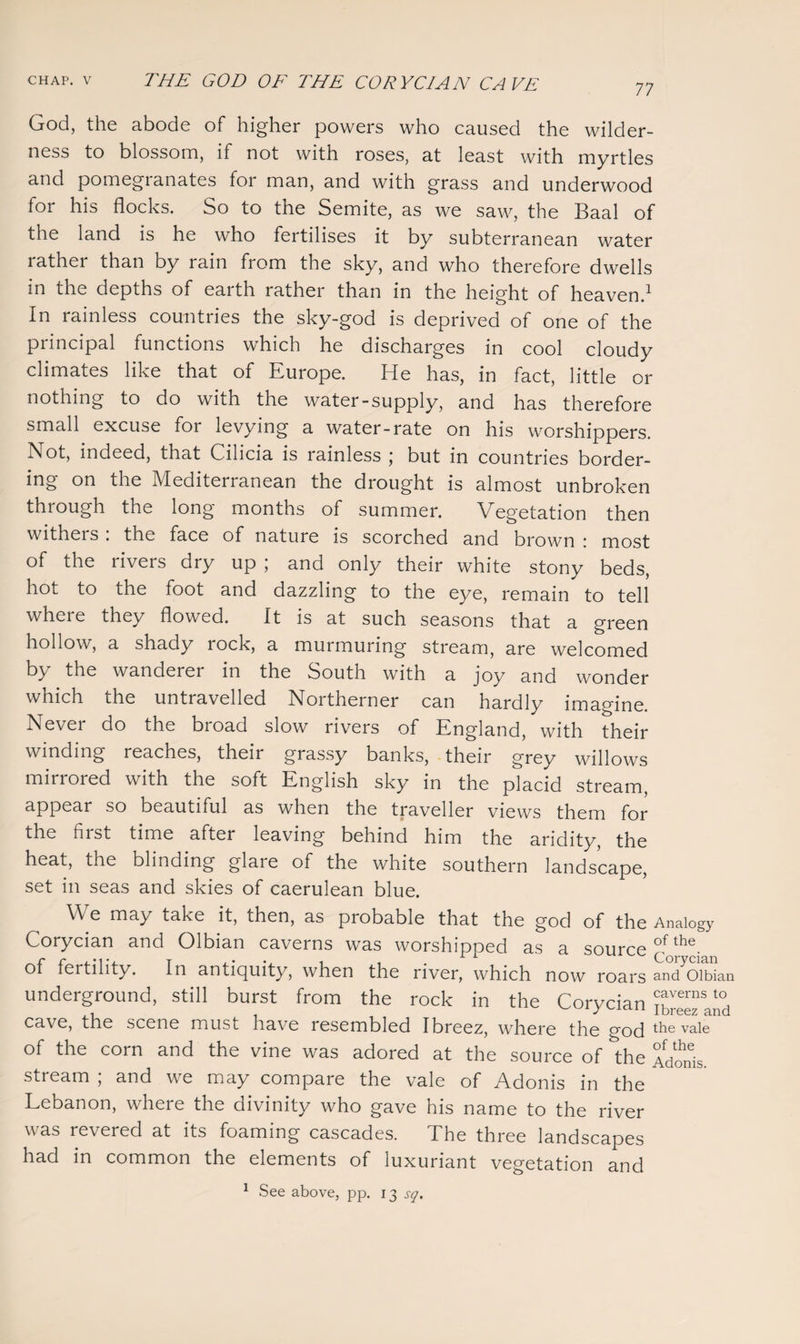 77 God, the abode of higher powers who caused the wilder¬ ness to blossom, if not with roses, at least with myrtles and pomegranates for man, and with grass and underwood for his flocks. So to the Semite, as we saw, the Baal of the land is he who fertilises it by subterranean water rather than by rain from the sky, and who therefore dwells in the depths of earth rather than in the height of heaven.1 In rainless countries the sky-god is deprived of one of the principal functions which he discharges in cool cloudy climates like that of Europe. He has, in fact, little or nothing to do with the water-supply, and has therefore small excuse for levying a water-rate on his worshippers. Not, indeed, that Cilicia is rainless ; but in countries border¬ ing on the Mediterranean the drought is almost unbroken through the long months of summer. Vegetation then witheis . the face of nature is scorched and brown : most of the rivers dry up ; and only their white stony beds, hot to the foot and dazzling to the eye, remain to tell where they flowed. It is at such seasons that a green hollow, a shady rock, a murmuring stream, are welcomed by the wanderer in the South with a joy and wonder which the untravelled Northerner can hardly imagine. Never do the broad slow rivers of England, with their winding reaches, their grassy banks, their grey willows mirrored with the soft English sky in the placid stream, appear so beautiful as when the traveller views them for the first time after leaving behind him the aridity, the heat, the blinding glare of the white southern landscape, set in seas and skies of caerulean blue. We may take it, then, as probable that the god of the Analogy Corycian and Olbian caverns was worshipped as a source £f *h®. of fertility. In antiquity, when the river, which now roars and Olbian underground, still burst from the rock in the Corycian ^reezlnd cave, the scene must have resembled Ibreez, where the god the va^e of the corn and the vine was adored at the source of the Adonis, stream ; and we may compare the vale of Adonis in the Lebanon, where the divinity who gave his name to the river v as revered at its foaming cascades. The three landscapes had in common the elements of luxuriant vegetation and