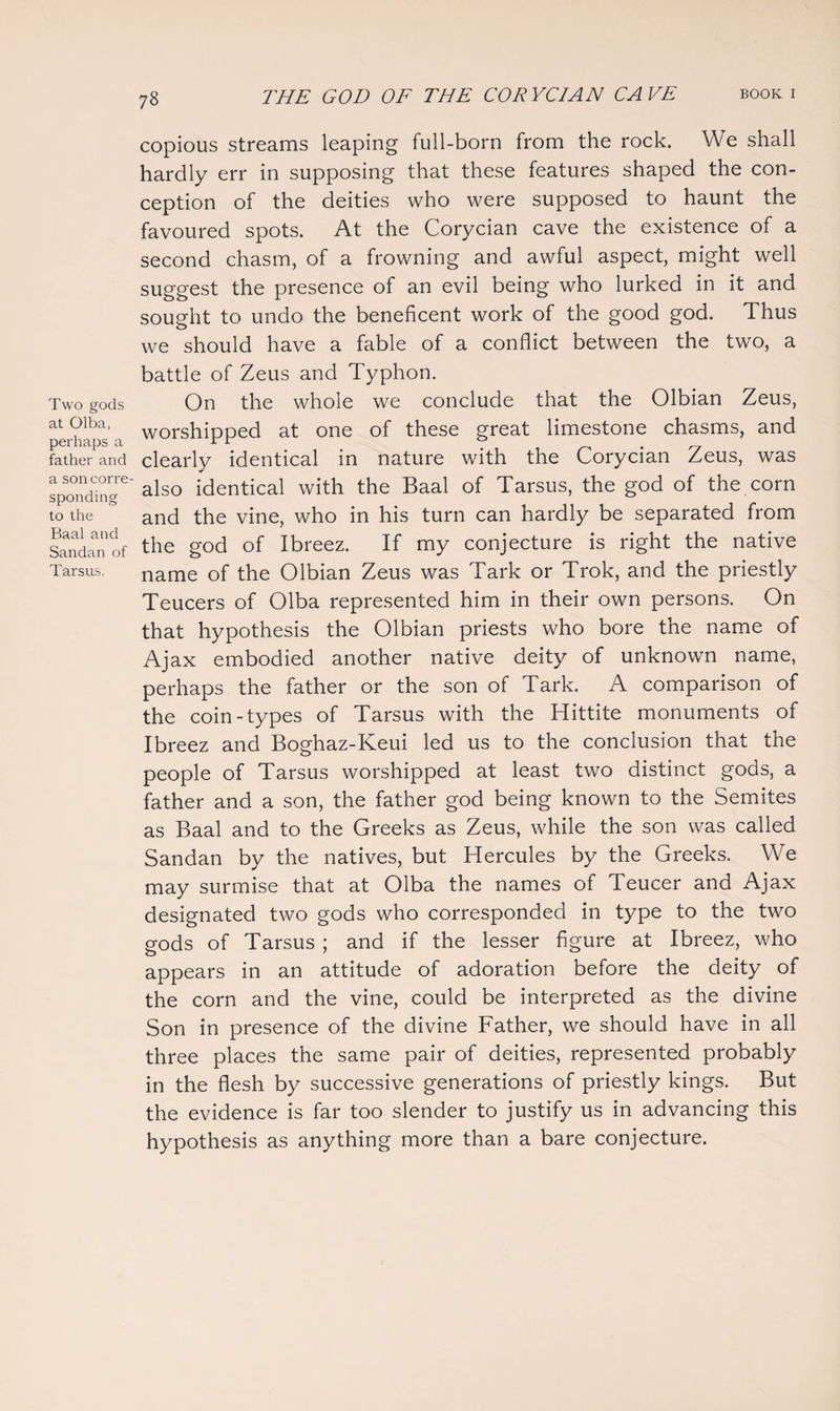 Two gods at Olba, perhaps a father and a son corre¬ sponding to the Baal and Sandan of Tarsus. copious streams leaping full-born from the rock. We shall hardly err in supposing that these features shaped the con¬ ception of the deities who were supposed to haunt the favoured spots. At the Corycian cave the existence of a second chasm, of a frowning and awful aspect, might well suggest the presence of an evil being who lurked in it and sought to undo the beneficent work of the good god. Thus we should have a fable of a conflict between the two, a battle of Zeus and Typhon. On the whole we conclude that the Olbian Zeus, worshipped at one of these great limestone chasms, and clearly identical in nature with the Corycian Zeus, was also identical with the Baal of Tarsus, the god of the corn and the vine, who in his turn can hardly be separated from the god of Ibreez. If my conjecture is right the native name of the Olbian Zeus was Tark or Trok, and the priestly Teucers of Olba represented him in their own persons. On that hypothesis the Olbian priests who bore the name of Ajax embodied another native deity of unknown name, perhaps the father or the son of Tark. A comparison of the coin-types of Tarsus with the Hittite monuments of Ibreez and Boghaz-Keui led us to the conclusion that the people of Tarsus worshipped at least two distinct gods, a father and a son, the father god being known to the Semites as Baal and to the Greeks as Zeus, while the son was called Sandan by the natives, but Hercules by the Greeks. We may surmise that at Olba the names of Teucer and Ajax designated two gods who corresponded in type to the two gods of Tarsus ; and if the lesser figure at Ibreez, who appears in an attitude of adoration before the deity of the corn and the vine, could be interpreted as the divine Son in presence of the divine Father, we should have in all three places the same pair of deities, represented probably in the flesh by successive generations of priestly kings. But the evidence is far too slender to justify us in advancing this hypothesis as anything more than a bare conjecture.
