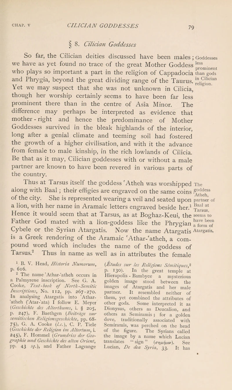 79 § 8. Cilician Goddesses So far, the Cilician deities discussed have been males; Goddesses we have as yet found no trace of the great Mother Goddess less who plays so important a part in the religion of Cappadocia than gods and Phrygia, beyond the great dividing range of the Taurus, religion^11 Yet we may suspect that she was not unknown in Cilicia, though her worship certainly seems to have been far less prominent there than in the centre of Asia Minor. The difference may perhaps be interpreted as evidence that mother - right and hence the predominance of Mother Goddesses survived in the bleak highlands of the interior, long after a genial climate and teeming soil had fostered the growth of a higher civilisation, and with it the advance from female to male kinship, in the rich lowlands of Cilicia, be that as it may, Cilician goddesses with or without a male partner are known to have been revered in various parts of the country. Thus at 1 arsus itself the goddess fAtheh was worshipped The along with Baal ; their effigies are engraved on the same coins 'SYtpgpSS of the city. She is represented wearing a veil and seated Upon partner of a lion, with her name in Aramaic letters engraved beside her.1 Hence it would seem that at Tarsus, as at Boghaz-Keui, the seems to Bather God mated with a lion-goddess like the Phrygian a^orm^f1 Cybele or the Syrian Atargatis. Now the name Atargatis Atargatis. is a Greek rendering of the Aramaic 'Athar-'atheh, a com¬ pound word which includes the name of the goddess of Tarsus.2 Thus in name as well as in attributes the female 1 B. V. Head, Historia Numorum, p. 616. 2 The name 'Athar-'atheh occurs in a Palmyrene inscription. See G. A. Cooke, Text-book of North- Semitic Inscriptions, No. 112, pp. 267-270. In analysing Atargatis into 'Athar- 'atheh ('Atar-'ata) I follow E. Meyer (Geschichte des Alterthums, i. § 205, P- 247)j F. Baethgen (Beitrdge zur semitischen Religionsgeschichte, pp. 68- 75), G. A. Cooke [l.c.), C. P. Tide (Geschichte der Religion ini Altertum, i. 245), F. Hommel (Grundriss der Geo¬ graphic nnd Geschichte des alten Orient, PP- 43 S(2')i and Father Fagrange (Etudes sur les Religions Semitiquesf p. 13°)- In the great temple at Hierapolis - Bambyce a mysterious golden image stood between the images of Atargatis and her male partner. It resembled neither of them, yet combined the attributes of other gods. Some interpreted it as Dionysus, others as Deucalion, and others as Semiramis ; for a golden dove, traditionally associated with Semiramis, was perched on the head of the figure. The Syrians called the image by a name which Lucian translates “ sign ” (ar^fx7]iov). See Lucian, De dea Syria, 33. It has