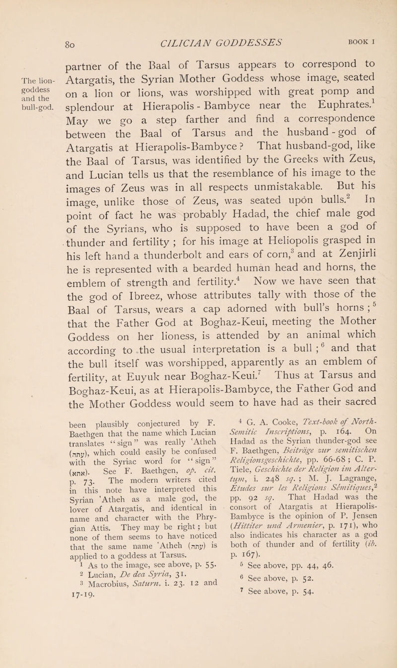 The lion- goddess and the bull-god. partner of the Baal of Tarsus appears to correspond to Atargatis, the Syrian Mother Goddess whose image, seated on a lion or lions, was worshipped with great pomp and splendour at Hierapolis - Bambyce near the Euphrates.1 May we go a step farther and find a correspondence between the Baal of Tarsus and the husband - god of Atargatis at Hierapolis-Bambyce ? That husband-god, like the Baal of Tarsus, was identified by the Greeks with Zeus, and Lucian tells us that the resemblance of his image to the images of Zeus was in all respects unmistakable. But his image, unlike those of Zeus, was seated upon duIIs. In point of fact he was probably Hadad, the chief male god of the Syrians, who is supposed to have been a god of thunder and fertility ; for his image at Heliopolis grasped in his left hand a thunderbolt and ears of corn,3 and at Zenjirli he is represented with a bearded human head and horns, the emblem of strength and fertility.4 Now we have seen that the god of Ibreez, whose attributes tally with those of the Baal of Tarsus, wears a cap adorned with bull’s horns ;0 that the Father God at Boghaz-Keui, meeting the Mother Goddess on her lioness, is attended by an animal which according to the usual interpretation is a bull ;6 and that the bull itself was worshipped, apparently as an emblem of fertility, at Euyuk near Boghaz-Keui/ Thus at Tarsus and Boghaz-Keui, as at Hierapolis-Bambyce, the Father God and the Mother Goddess would seem to have had as their sacred been plausibly conjectured by F. Baethgen that the name which Lucian translates “sign” was really 'Atheh (nny)? which could easily be confused with the Syriac word for “sign” (xru\*)- See F. Baethgen, op. cit. p. 73. The modern writers cited in this note have interpreted this Syrian 'Atheh as a male god, the lover of Atargatis, and identical in name and character with the Phry¬ gian Attis. They may be right; but none of them seems to have noticed that the same name 'Atheh (nny) is applied to a goddess at d arsus. 1 As to the image, see above, p. 55. 2 Lucian, De dea Syria, 31. 3 Macrobius, Saturn, i. 23. 12 and 17-19- 4 G. A. Cooke, Text-book of North- Semitic Inscriptions, p. 164. On Hadad as the Syrian thunder-god see F. Baethgen, Beitrdge zur semitischen Religionsgeschichte, pp. 66-68 ; C. P. Tiele, Geschichte der Religion im Alter- tum, i. 248 sq. ; M. J. Lagrange, Elides sur les Religions Semitiauesp pp. 92 sq. That Hadad was the consort of Atargatis at Hierapolis- Bambyce is the opinion of P. Jensen (.Hittiter und Armenier, p. 171)? who also indicates his character as a god both of thunder and of fertility \ib. p. 167). 5 See above, pp. 44, 46. 6 See above, p. 52.
