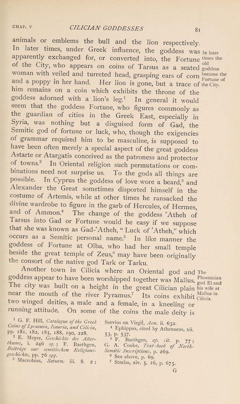 81 animals or emblems the bull and the lion respectively. In later times, under Greek influence, the goddess was in later apparently exchanged for, or converted into, the Fortune times the of the City, who appears on coins of Tarsus as a seated goddess woman with veiled and turreted head, grasping ears of corn became the and a poppy m her hand. Her lion is gone, but a trace of thTcky.°f him remains on a coin which exhibits the throne of the goddess adorned with a lion’s leg.1 In general it would seem that the goddess Fortune, who figures commonly as the guardian of cities in the Greek East, especially in Syria, was nothing but a disguised form of Gad, the Semitic god of fortune or luck, who, though the exigencies of grammar required him to be masculine, is supposed to have been often merely a special aspect of the great goddess Astaite or Atargatis conceived as the patroness and protector of towns.2 In Oriental religion such permutations or com¬ binations need not surprise us. To the gods all things are possible. In Cyprus the goddess of love wore a beard,3 and Alexander the Great sometimes disported himself in the costume of Artemis, while at other times he ransacked the divine wardrobe to figure in the garb of Hercules, of Hermes, and of Ammon.4 The change of the goddess fAtheh of Tarsus into Gad or Fortune would be easy if we suppose that she was known as Gad-fAtheh, “ Luck of fAtheh,” which occurs as a Semitic personal name.5 In like manner the goddess of Fortune at Olba, who had her small temple beside the great temple of Zeus,0 may have been originally the consort of the native god Tark or Tarku. Another town in Cilicia where an Oriental god and The goddess appear to have been worshipped together was Mallus. Phoenician The city was built on a height in the great Cilician plain hifrife™* near the mouth of the river Pyramus.' Its coins exhibit m two winged deities, a male and a female, in a kneeling or running attitude. On some of the coins the male deity is 1 G. F. Hill, Catalogue of the Greek Coins of Lycaonia, Isauria, and Cilicia, pp. 181, 182, 185, 188, 190, 228. 2 E- Meyer, Geschichte des Alter- thums, i. 246 sq. ; F. Baethgen, Beitrage zur semitischen Religions- gesckichte, pp. 76 sqq. 3 Macrobius, Saturn, iii. 8. 2 ; Servius on Virgil, Aen. ii. 632. 4 Ephippus, cited by Athenaeus, xii. 53: P- 537- 0 F. Baethgen, op. cit. p. 77 ; G. A. Cooke, Text-book of North- Semitic Inscriptions, p. 269. 6 See above, p. 69. 7 Strabo, xiv. 5. 16, p. 675. G