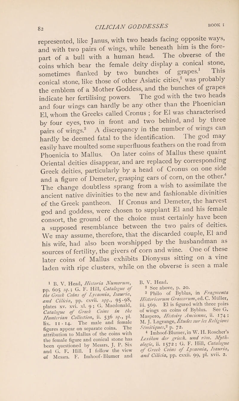represented, like Janus, with two heads facing opposite ways, and with two pairs of wings, while beneath him is the fore¬ part of a bull with a human head. The obverse of the coins which bear the female deity display a conical stone, sometimes flanked by two bunches of grapes.1 This conical stone, like those of other Asiatic cities,2 was probably the emblem of a Mother Goddess, and the bunches of grapes indicate her fertilising powers. The god with the two heads and four wings can hardly be any other than the Phoenician El, whom the Greeks called Cronus ; for El was characterised by four eyes, two in front and two behind, and by three pairs of wings.3 A discrepancy in the number of wings can hardly be deemed fatal to the identification. 1 he god may easily have moulted some superfluous feathers on the road from Phoenicia to Mallus. On later coins of Mallus these quaint Oriental deities disappear, and are replaced by corresponding Greek deities, particularly by a head of Cronus on one side and a figure of Demeter, grasping ears of corn, on the other. The change doubtless sprang from a wish to assimilate the ancient native divinities to the new and fashionable divinities of the Greek pantheon. If Cronus and Demeter, the harvest god and goddess, were chosen to supplant El and his female consort, the ground of the choice must certainly have been a supposed resemblance between the two pairs of deities. We may assume, therefore, that the discarded couple, El and his wife, had also been worshipped by the husbandman as sources of fertility, the givers of corn and wine. One of these later coins of Mallus exhibits Dionysus sitting on a vine laden with ripe clusters, while on the obverse is seen a male 1 B. V. Head, Hisioria Numorum, pp. 605 sq. ; G. F. Hill, Catalogue of the Greek Coins of Lycaonia, Isauria, and Cilicia, pp. cxvii. sqq., 95'98> plates xv. xvi. xl. 9 ; G. Macdonald, Catalogue of Greek Coins in the Hunterian Collection, ii. 53^ sl> P^- lix. II-14. The male and female figures appear on separate coins. The attribution to Mallus of the coins with the female figure and conical stone has been questioned by Messrs. J. P. Six and G. F. Hill. I follow the view of Messrs. F. Irnhoof- Blumer and B. V. Head. 2 See above, p. 20. 3 Philo of Byblus, in Fragmenta Historicorum Graecorum, ed. C. Muller, iii. 569. El is figured with three pairs of wings on coins of Byblus. See G. Maspero, Histoire Ancienne, ii. 174; M. J. Lagrange, Etudes sur les Religions S.emitiques,2 p. 72- 4 Imhoof-Blumer, in W. II. Roscher’s Lexikon der griech. und rom. Myth- ologie, ii. 1572; G. F. Hill, Catalogue of Greek Coins of Lycaonia, Isauria, and Cilicia, pp. cxxii. 99, pi. xvii. 2.
