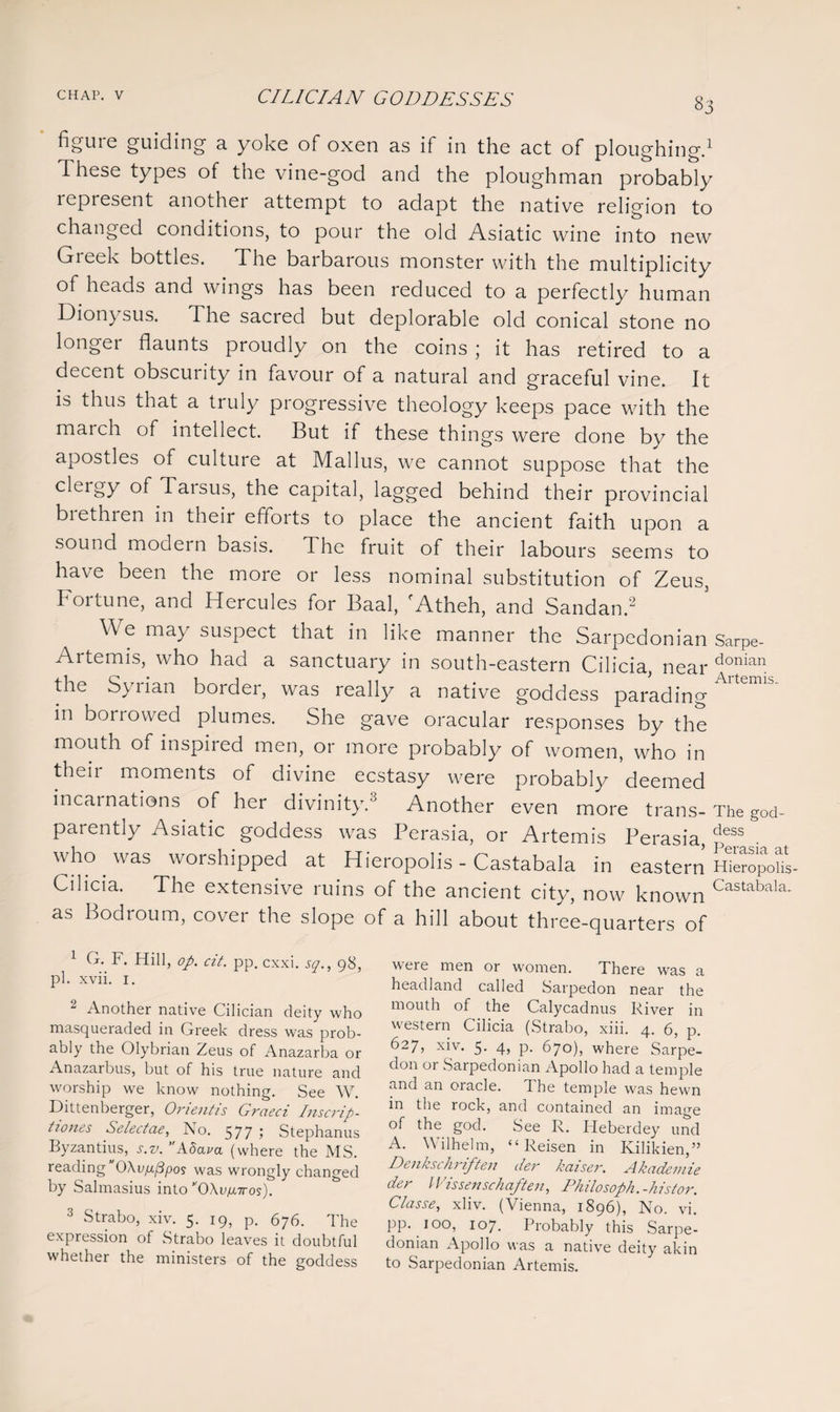 83 figure guiding a yoke of oxen as if in the act of ploughing.1 These types of the vine-god and the ploughman probably represent another attempt to adapt the native religion to changed conditions, to pour the old Asiatic wine into new Greek bottles. The barbarous monster with the multiplicity of heads and wings has been reduced to a perfectly human Dionysus. The sacred but deplorable old conical stone no longer flaunts proudly on the coins ; it has retired to a decent obscurity in favour of a natural and graceful vine. It is thus that a truly progressive theology keeps pace with the march of intellect. But if these things were done by the apostles of culture at Mallus, we cannot suppose that the cleigy of Taisus, the capital, lagged behind their provincial brethren in their efforts to place the ancient faith upon a sound modern basis, d he fruit of their labours seems to have been the more or less nominal substitution of Zeus, k01 tune, and Hercules for Baal, Atheh, and Sandanx We may suspect that in like manner the Sarpedonian Sarpe- Artemis, who had a sanctuary in south-eastern Cilicia, near donian the Syrian border, was really a native goddess parading m borrowed plumes. She gave oracular responses by the mouth of inspired men, or more probably of women, who in their moments of divine ecstasy were probably deemed incarnations, of her divinity.3 Another even more trans- The g0d- parently Asiatic goddess was Perasia, or Artemis Perasia dess . who was worshipped at Hieropolis - Castabala in eastern Hiempoul Cilicia. The extensive ruins of the ancient city, now known Castabala- as Bodroum, cover the slope of a hill about three-quarters of 1 G. F. Hill, op. cit. pp. cxxi. sq., 98, pi. xvii. 1. Another native Cilician deity who masqueraded in Greek dress was prob¬ ably the Olybrian Zeus of Anazarba or Anazaibus, but of his true nature and worship we know nothing. See W. Dittenberger, Orientis Graeci Inscrip- tiones Selectcie, No. 577 1 Stephanus Byzantius, s.v. Adava (where the MS. reading 0Xvfxppos was wrongly changed by Salmasius into OXv^-n-os). 3 Strabo, xiv. 5. 19, p. 676. The expression of Strabo leaves it doubtful whether the ministers of the goddess were men or women. There was a headland called Sarpedon near the mouth of the Calycadnus River in western Cilicia (Strabo, xiii. 4. 6, p. 627, xiy. 5- 4? P- 670), where Sarpe¬ don or Sarpedonian Apollo had a temple and an oracle. The temple was hewn in the rock, and contained an image of the god. See R. Heberdey und A. Wilhelm, “ Reisen in Kilikien,” Denkschriften der kaiser. Akademie der Wissenschaften, Philosoph.-histor. C/asse, xliv. (Vienna, 1896), No. vi. pp. 100, 107. Probably this Sarpe¬ donian Apollo was a native deity akin to Sarpedonian Artemis.