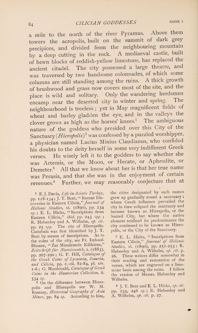 a mile to the north of the river Pyramus. Above them towers the acropolis, built on the summit of dark grey precipices, and divided from the neighbouring mountain by a deep cutting in the rock. A mediaeval castle, built of hewn blocks of reddish-yellow limestone, has replaced the ancient citadel. The city possessed a large theatre, and was traversed by two handsome colonnades, of which some columns are still standing among the ruins. A thick growth of brushwood and grass now covers most of the site, and the place is wild and solitary. Only the wandering herdsmen encamp near the deserted city in winter and spring. The neighbourhood is treeless ; yet in May magnificent fielas of wheat and barley gladden the eye, and in the valleys the clover grows as high as the horses’ knees.1 2 The ambiguous nature of the goddess who presided over this City of the Sanctuary (HieropolisY was confessed by a puzzled worshipper, a physician named Lucius Minius Claudianus, who confided his doubts to the deity herself in some very indifferent Greek verses. He wisely left it to the goddess to say whether she was Artemis, or the Moon, or Hecate, or Aphrodite, or Demeter.3 All that we know about her is that her true name was Perasia, and that she was in the enjoyment of certain revenues.4 Further, we may reasonably conjecture that at 1 E. J. Davis, Life in Asiatic Turkey, pp. 128-134; J. T. Bent, “ Recent Dis¬ coveries in Eastern Cilicia,” Journal of Hellenic Studies, xi. (1890), pp. 234 sq.; E. L. Hicks, “Inscriptions from Eastern Cilicia,” ibid. pp. 243 sqq. ; R. Heberdey und A. Wilhelm, op. cit. pp. 25 sqq. The site of Hieropolis- Castabala was first identified by J. T. Bent by means of inscriptions. As to the coins of the city, see Fr. Imhoof- Blurner, “ Zur Munzkunde Kilikiens,” Zeitschrift fur Numismatik, x. (1883), pp. 267-290 ; G. F. Hill, Catalogue of the Greek Coins of Lycaonia, Isauria, and Cilicia, pp. c.-cii. 82-84, pi. xiv. 1-6 ; G. Macdonald, Catalogue of Greek Coins in the Hunterian Collection, ii. 534 2 On the difference between Hiero- polis and Hierapolis see W. M. Ramsay, Historical Geography of Asia Minor, pp. 84 sq. According to him, the cities designated by such names grew up gradually round a sanctuary ; where Greek influence prevailed the city in time eclipsed the sanctuary and became known as Hierapolis, or the Sacred City, but where the native element retained its predominance the city continued to be known as Hiero- polis, or the City of the Sanctuary. 3 E. L. Hicks, “Inscriptions from Eastern Cilicia,” Journal of Hellenic Studies, xi. (1890), pp. 251-253; R. Heberdey und A. Wilhelm, op. cit. p. 26. These writers differ somewhat in their reading and restoration of the verses, which are engraved on a lime¬ stone basis among the ruins. I follow the version of Messrs. Heberdey and Wilhelm. 4 J. T. Bent and E. L. Hicks, op. cit. pp. 235, 246 sq.; R. Heberdey und A. Wilhelm, op. cit. p. 27.