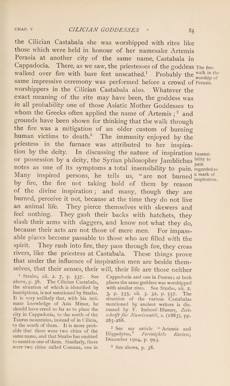 the Cilician Castabala she was worshipped with rites like those which were held in honour of her namesake Artemis Perasia at another city of the same name, Castabala in Cappadocia. There, as we saw, the priestesses of the goddess The fire¬ walked over fire with bare feet unscathed.1 Probably the walk in the J worship ot same impressive ceremony was performed before a crowd of Perasia. worshippers in the Cilician Castabala also. Whatever the exact meaning of the rite may have been, the goddess was in all probability one of those Asiatic Mother Goddesses to whom the Greeks often applied the name of Artemis ;2 and grounds have been shown for thinking that the walk through the fire was a mitigation of an older custom of burning human victims to death.3 The immunity enjoyed by the priestess in the furnace was attributed to her inspira¬ tion by the deity. In discussing the nature of inspiration insensi- or possession by a deity, the Syrian philosopher Jamblichus blkty to notes as one of its symptoms a total insensibility to pain. regarded as Many inspired persons, he tells us, “are not burned a markof , ~ * inspiration. by hre, the fire not taking hold of them by reason of the divine inspiration ; and many, though they are burned, perceive it not, because at the time they do not live an animal life. They pierce themselves with skewers and feel nothing. They gash their backs with hatchets, they slash their arms with daggers, and know not what they do, because their acts are not those of mere men. For impass¬ able places become passable to those who are filled with the spirit. They rush into fire, they pass through fire, they cross rivers, like the priestess at Castabala. These things prove that under the influence of inspiration men are beside them¬ selves, that their senses, their will, their life are those neither 1 Strabo, xii. 2. 7, p. 537. See above, p. 38. The Cilician Castabala, the situation of which is identified by inscriptions, is not mentioned by Strabo. It is very unlikely that, with his inti¬ mate knowledge of Asia Minor, he should have erred so far as to place the city in Cappadocia, to the north of the Taurus mountains, instead of in Cilicia, to the south of them. It is more prob¬ able that there were two cities of the same name, and that Strabo has omitted to mention one of them. Similarly, there Cappadocia and one in Pontus; at both places the same goddess was worshipped with similar rites. See Strabo, xii. 2. 3> P- 535> xii. 3. 32, p. 557. The situation of the various Castabalas mentioned by ancient writers is dis¬ cussed by F. Imhoof-Blumer, Zeit- schrift fur Numismatik, x. (1883), pp. 285-288. 2 See my article “Artemis and Hippolytus,” Fortnightly Review, December 1904, p. 993.