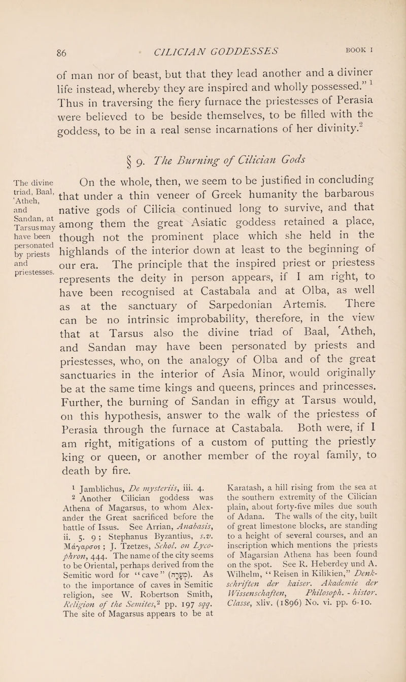 of man nor of beast, but that they lead another and a diviner life instead, whereby they are inspired and wholly possessed.” 1 Thus in traversing the fiery furnace the priestesses of Perasia were believed to be beside themselves, to be filled with the goddess, to be in a real sense incarnations of her divinity.2 Sj 9. The Burning of Cilician Gods The divine On the whole, then, we seem to be justified in concluding ^Atheh^aa1' that under a thin veneer of Greek humanity the barbarous and native gods of Cilicia continued long to survive, and that Tarsusmay among them the great Asiatic goddess retained a place, have been though not the prominent place which she held in the bPprStf highlands of the interior down at least to the beginning of and our era> The principle that the inspired priest or priestess priestesses. represents tpe deity in person appears, if I am right, to have been recognised at Castabala and at Olba, as well as at the sanctuary of Sarpedonian Artemis. There can be no intrinsic improbability, therefore, in the view that at Tarsus also the divine triad of Baal, 'Atheh, and Sandan may have been personated by priests and priestesses, who, on the analogy of Olba and of the great sanctuaries in the interior of Asia Minor, would originally be at the same time kings and queens, princes and princesses. Further, the burning of Sandan in effigy at Tarsus would, on this hypothesis, answer to the walk of the priestess of Perasia through the furnace at Castabala. Both were, if I am right, mitigations of a custom of putting the priestly king or queen, or another member of the royal family, to death by fire. 1 Jamblichus, De mysteriis, iii. 4. 2 Another Cilician goddess was Athena of Magarsus, to whom Alex¬ ander the Great sacrificed before the battle of Issus. See Arrian, Anabasis, ii. 5. 9 ; Stephanus Byzantius, s.v. Slayapcros ; J. Tzetzes, Schol. on Lyco- phron, 444. The name of the city seems to be Oriental, perhaps derived from the Semitic word for “cave” (nsyp). As to the importance of caves in Semitic religion, see W. Robertson Smith, Religion of the Semites,2 pp. 197 sqq. The site of Magarsus appears to be at Ivaratash, a hill rising from the sea at the southern extremity of the Cilician plain, about forty-five miles due south of Adana. The walls of the city, built of great limestone blocks, are standing to a height of several courses, and an inscription which mentions the priests of Magarsian Athena has been found on the spot. See R. Heberdey und A. Wilhelm, “ Reisen in Kilikien,” Denk- schriften der kaiser. Akademie der Wissenschaften, Philosoph. - histor. Classe, xliv. (1896) No. vi. pp. 6-10.
