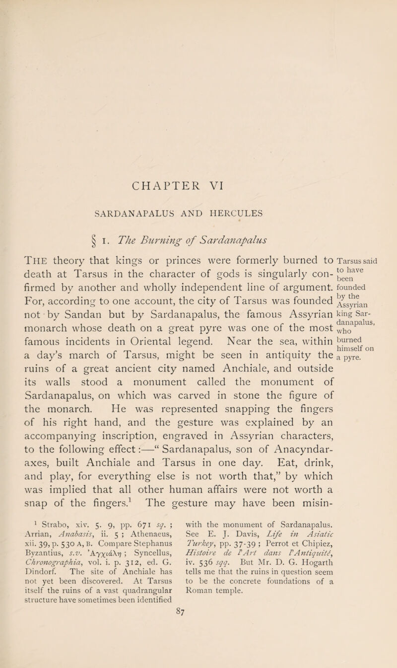 SARDANAPALUS AND HERCULES I. The Burning of Sardanapalus Tpie theory that kings or princes were formerly burned to death at Tarsus in the character of gods is singularly con¬ firmed by another and wholly independent line of argument. For, according to one account, the city of Tarsus was founded not by Sandan but by Sardanapalus, the famous Assyrian monarch whose death on a great pyre was one of the most famous incidents in Oriental legend. Near the sea, within a day’s march of Tarsus, might be seen in antiquity the ruins of a great ancient city named Anchiale, and outside its walls stood a monument called the monument of Sardanapalus, on which was carved in stone the figure of the monarch. He was represented snapping the fingers of his right hand, and the gesture was explained by an accompanying inscription, engraved in Assyrian characters, to the following effect:—“ Sardanapalus, son of Anacyndar- axes, built Anchiale and Tarsus in one day. Eat, drink, and play, for everything else is not worth that,” by which was implied that all other human affairs were not worth a snap of the fingers.1 The gesture may have been misin- Tarsus said to have been founded by the Assyrian king Sar¬ danapalus, who burned himself on a pyre. 1 Strabo, xiv. 5. 9, pp. 671 sq. ; Arrian, Anabasis, ii. 5 ; Athenaeus, xii. 39, p. 530 A, B. Compare Stephanus Byzantius, s.v. ’AyxAXTj ; Syncellus, Chronographia, vol. i. p. 312, ed. G. Dindorf. The site of Anchiale has not yet been discovered. At Tarsus itself the ruins of a vast quadrangular structure have sometimes been identified with the monument of Sardanapalus. See E. J. Davis, Life in Asiatic Turkey, pp. 37-39 ; Perrot et Chipiez, Histoire de F Art dans VAntiquit iv. 536 sqq. But Mr. D. G. Hogarth tells me that the ruins in question seem to be the concrete foundations of a Roman temple.