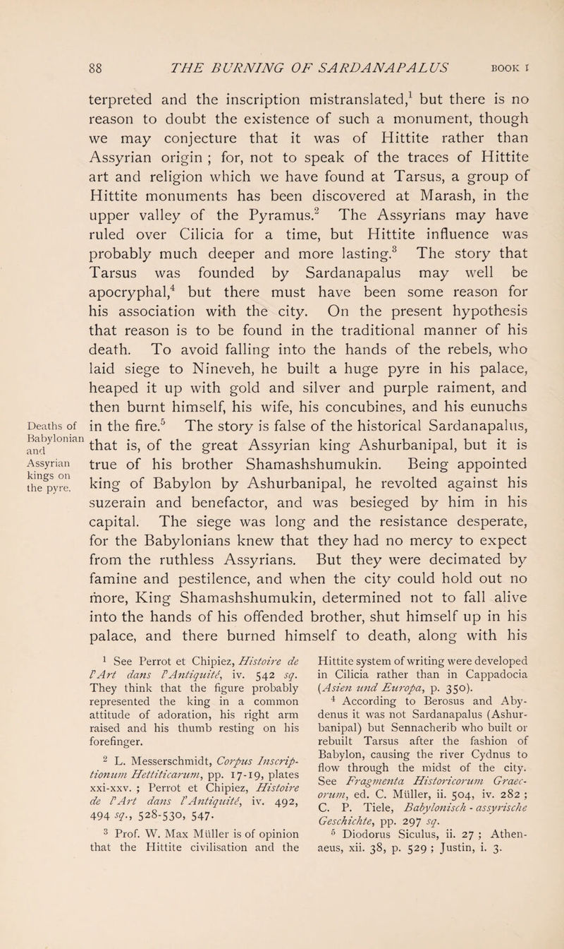 Deaths of Babylonian and Assyrian kings on the pyre. terpreted and the inscription mistranslated,1 but there is no reason to doubt the existence of such a monument, though we may conjecture that it was of Hittite rather than Assyrian origin ; for, not to speak of the traces of Hittite art and religion which we have found at Tarsus, a group of Hittite monuments has been discovered at Marash, in the upper valley of the Pyramus.2 The Assyrians may have ruled over Cilicia for a time, but Hittite influence was probably much deeper and more lasting.3 The story that Tarsus was founded by Sardanapalus may well be apocryphal,4 but there must have been some reason for his association with the city. On the present hypothesis that reason is to be found in the traditional manner of his death. To avoid falling into the hands of the rebels, who laid siege to Nineveh, he built a huge pyre in his palace, heaped it up with gold and silver and purple raiment, and then burnt himself, his wife, his concubines, and his eunuchs in the fire.5 The story is false of the historical Sardanapalus, that is, of the great Assyrian king Ashurbanipal, but it is true of his brother Shamashshumukin. Being appointed king of Babylon by Ashurbanipal, he revolted against his suzerain and benefactor, and was besieged by him in his capital. The siege was long and the resistance desperate, for the Babylonians knew that they had no mercy to expect from the ruthless Assyrians. But they were decimated by famine and pestilence, and when the city could hold out no more, King Shamashshumukin, determined not to fall alive into the hands of his offended brother, shut himself up in his palace, and there burned himself to death, along with his 1 See Perrot et Chipiez, Histoire de V Art dans V Anti quite, iv. 542 sq. They think that the figure probably represented the king in a common attitude of adoration, his right arm raised and his thumb resting on his forefinger. 2 L. Messerschmidt, Corpus Inscrip- tionum Hettiticarum, pp. 17-19, plates xxi-xxv. ; Perrot et Chipiez, Histoire de PArt dans PAntiquiti, iv. 492, 494 sq., 528-530, 547. 3 Prof. W. Max Muller is of opinion that the Hittite civilisation and the Hittite system of writing were developed in Cilicia rather than in Cappadocia (Asien und Europa, p. 350). 4 According to Berosus and Aby- denus it was not Sardanapalus (Ashur- banipal) but Sennacherib who built or rebuilt Tarsus after the fashion of Babylon, causing the river Cydnus to flow through the midst of the city. See Frag?nenta Historicorum Graec¬ orum, ed. C. Muller, ii. 504, iv. 282 ; C. P. Tiele, Babylonisch - assyrische Geschichte, pp. 297 sq. 5 Diodorus Siculus, ii. 27 ; Athen- aeus, xii. 38, p. 529 ; Justin, i. 3.