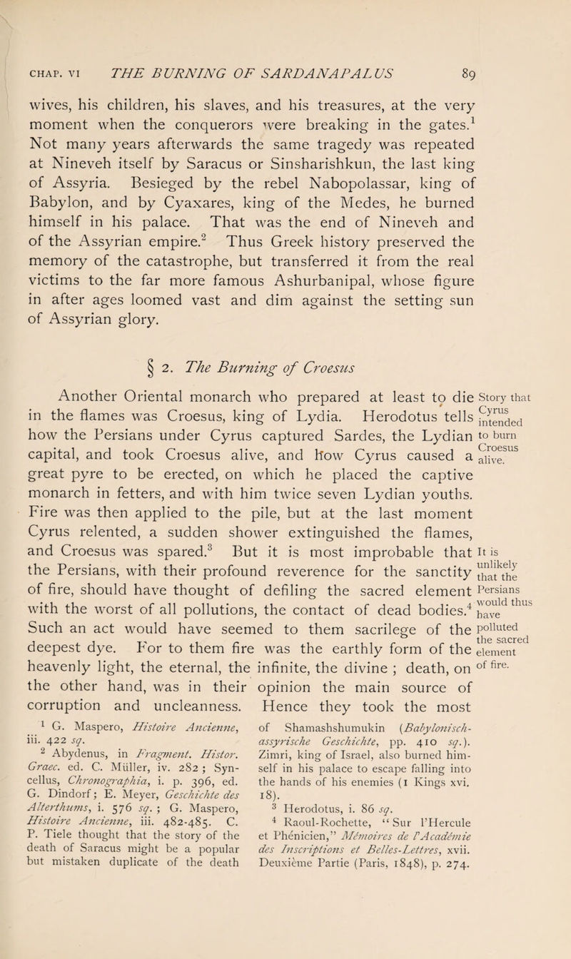wives, his children, his slaves, and his treasures, at the very moment when the conquerors were breaking in the gates.1 Not many years afterwards the same tragedy was repeated at Nineveh itself by Saracus or Sinsharishkun, the last king of Assyria. Besieged by the rebel Nabopolassar, king of Babylon, and by Cyaxares, king of the Medes, he burned himself in his palace. That was the end of Nineveh and of the Assyrian empire.2 Thus Greek history preserved the memory of the catastrophe, but transferred it from the real victims to the far more famous Ashurbanipal, whose figure in after ages loomed vast and dim against the setting sun of Assyrian glory. 2. The Burning of Croesus Another Oriental monarch who prepared at least to die in the flames was Croesus, king of Lydia. Herodotus tells how the Persians under Cyrus captured Sardes, the Lydian capital, and took Croesus alive, and flow Cyrus caused a great pyre to be erected, on which he placed the captive monarch in fetters, and with him twice seven Lydian youths. Fire was then applied to the pile, but at the last moment Cyrus relented, a sudden shower extinguished the flames, and Croesus was spared.3 But it is most improbable that the Persians, with their profound reverence for the sanctity of fire, should have thought of defiling the sacred element with the worst of all pollutions, the contact of dead bodies.4 Such an act would have seemed to them sacrilege of the deepest dye. P'or to them fire was the earthly form of the heavenly light, the eternal, the infinite, the divine ; death, on the other hand, was in their opinion the main source of corruption and uncleanness. Hence they took the most Story that Cyrus intended to burn Croesus alive. It is unlikely that the Persians would thus have polluted the sacred element of fire. 1 G. Maspero, Histoire Ancienne, iii. 422 sq. 2 Abydenus, in Fragment. Histor. Graec. ed. C. Muller, iv. 282 ; Syn- cellus, Chronographia, i. p. 396, ed. G. Dindorf; E. Meyer, Geschichte des Alterthums, i. 576 sq. ; G. Maspero, Histoire Ancienne, iii. 482-485. C. P. Tiele thought that the story of the death of Saracus might be a popular but mistaken duplicate of the death of Shamashshumukin (Babylonisch- assyrische Geschichte, pp. 410 sq.). Zimri, king of Israel, also burned him¬ self in his palace to escape falling into the hands of his enemies (1 Kings xvi. 18). 3 Herodotus, i. 86 sq. 4 Raoul-Rochette, “ Sur l’Hercule et Phenicien,” Memoires de VAcademie des Inscriptions et Belles-Lettres, xvii. Deuxieme Partie (Paris, 1848), p. 274.
