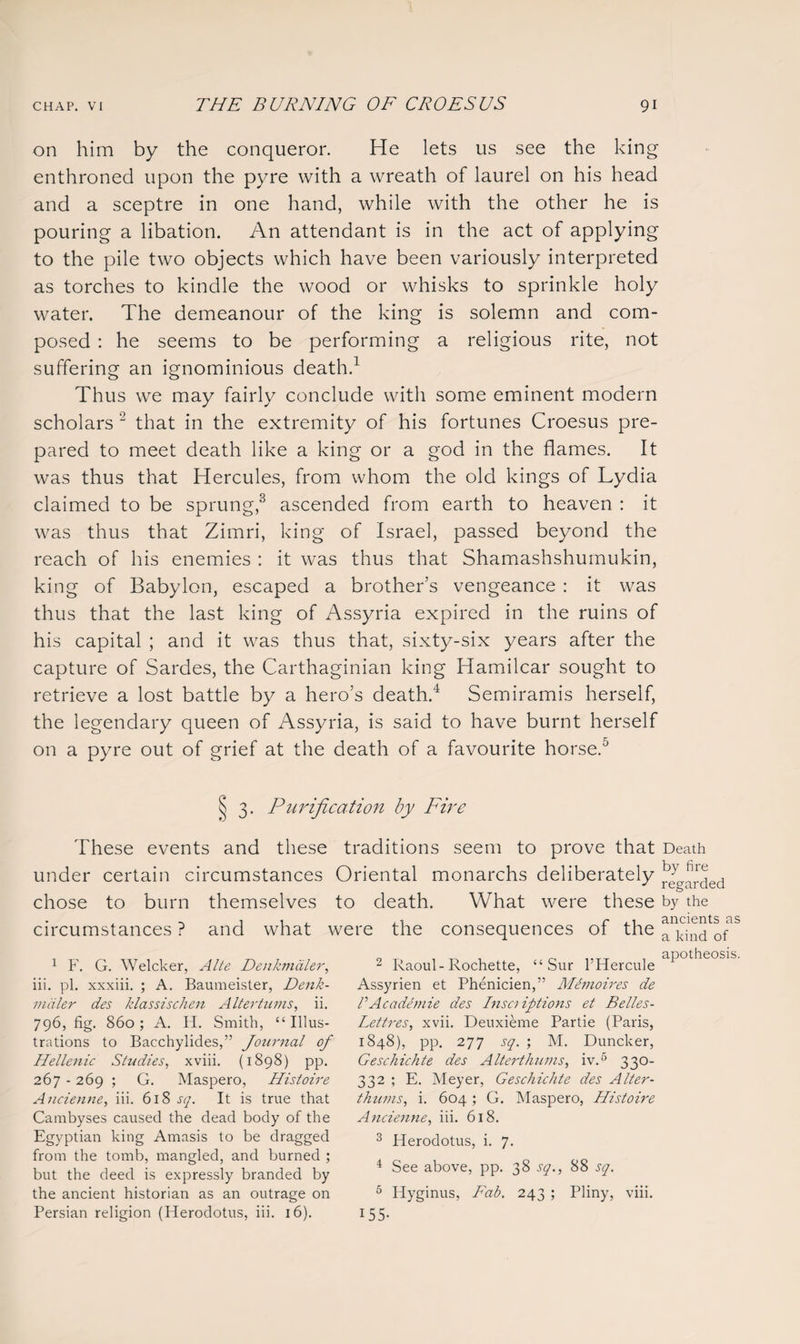 on him by the conqueror. He lets us see the king enthroned upon the pyre with a wreath of laurel on his head and a sceptre in one hand, while with the other he is pouring a libation. An attendant is in the act of applying to the pile two objects which have been variously interpreted as torches to kindle the wood or whisks to sprinkle holy water. The demeanour of the king is solemn and com¬ posed : he seems to be performing a religious rite, not suffering an ignominious death.1 Thus we may fairly conclude with some eminent modern scholars 2 that in the extremity of his fortunes Croesus pre¬ pared to meet death like a king or a god in the flames. It was thus that Hercules, from whom the old kings of Lydia claimed to be sprung,3 ascended from earth to heaven : it was thus that Zimri, king of Israel, passed beyond the reach of his enemies : it was thus that Shamashshumukin, king of Babylon, escaped a brother’s vengeance : it was thus that the last king of Assyria expired in the ruins of his capital ; and it was thus that, sixty-six years after the capture of Sardes, the Carthaginian king Hamilcar sought to retrieve a lost battle by a hero’s death.4 Semiramis herself, the legendary queen of Assyria, is said to have burnt herself on a pyre out of grief at the death of a favourite horse.5 3. Purification by Fire These events and these traditions seem to prove that Death under certain circumstances Oriental monarchs deliberately chose to burn themselves to death. What were these by the circumstances? and what were the consequences ot the a kind of 2 Raoul-Rochette, “Sur l’Hercule aPot^eos s Assyrien et Phenicien,” Mhnoires de P Ac ademie des Inscriptions et Belles- Lettres, xvii. Deuxieme Partie (Paris, 1848), pp. 277 sq. ; M. Duncker, Geschichte des Alterthums, iv.5 330- 332 ; E. Meyer, Geschichte des Alter¬ thums, i. 604 ; G. Maspero, Histoire Ancienne, iii. 618. 3 Herodotus, i. 7. 4 See above, pp. 38 sq., 88 sq. 6 Hyginus, Fab. 243 ; Pliny, viii. 155- 1 F. G. Welcker, Alte Denkmdler, iii. pi. xxxiii. ; A. Baumeister, Denk¬ mdler des klassischen Altertums, ii. 796, fig. 860; A. H. Smith, “Illus¬ trations to Bacchylides,” Journal of Hellenic Studies, xviii. (1898) pp. 267 - 269 ; G. Maspero, Histoire Ancienne, iii. 618 sq. It is true that Cambyses caused the dead body of the Egyptian king Amasis to be dragged from the tomb, mangled, and burned ; but the deed is expressly branded by the ancient historian as an outrage on Persian religion (Herodotus, iii. 16).