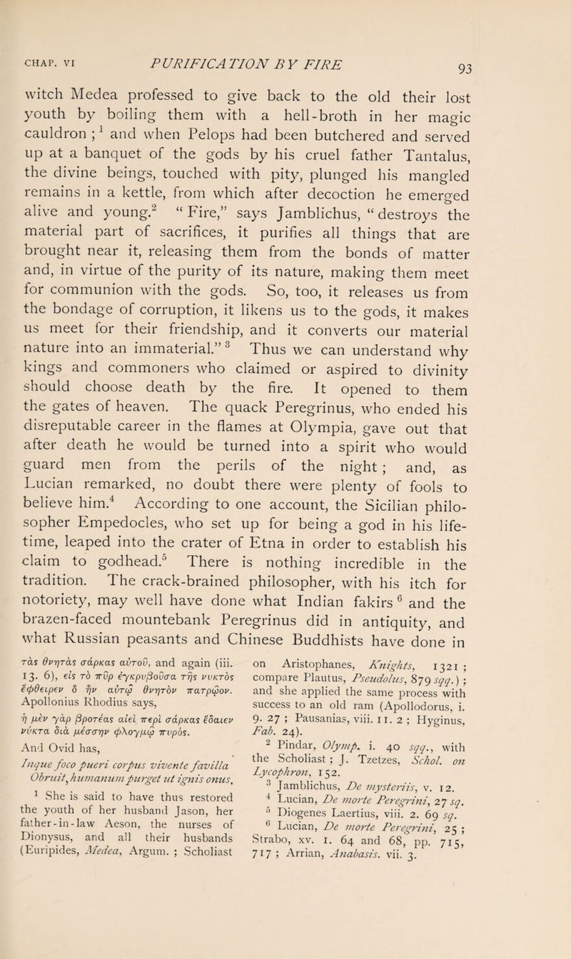 93 witch Medea professed to give back to the old their lost youth by boiling them with a hell-broth in her magic cauldron ;1 and when Pelops had been butchered and served up at a banquet of the gods by his cruel father Tantalus, the divine beings, touched with pity, plunged his mangled remains in a kettle, from which after decoction he emerged o alive and young.2 “ Fire,” says Jamblichus, “ destroys the material part of sacrifices, it purifies all things that are brought near it, releasing them from the bonds of matter and, in virtue of the purity of its nature, making them meet tor communion with the gods. So, too, it releases us from the bondage of corruption, it likens us to the gods, it makes us meet for their friendship, and it converts our material nature into an immaterial.” 3 Thus we can understand why kings and commoners who claimed or aspired to divinity should choose death by the fire. It opened to them the gates of heaven. The quack Peregrinus, who ended his disreputable career in the flames at Olympia, gave out that after death he would be turned into a spirit who would guard men from the perils of the night ; and, as Lucian remarked, no doubt there were plenty of fools to believe him.4 According to one account, the Sicilian philo¬ sopher Empedocles, who set up for being a god in his life¬ time, leaped into the crater of Etna in order to establish his claim to godhead.5 There is nothing incredible in the tradition. The crack-brained philosopher, with his itch for notoriety, may well have done what Indian fakirs 6 and the brazen-faced mountebank Peregrinus did in antiquity, and what Russian peasants and Chinese Buddhists have done in ras Ovpras oapxas avrov, and again (iii. 13. 6), els to 7rup eyKpvfiovaa rrjs vvktos e<fi9eipev 8 a vrcp OvrjTOV 7rarpipov. Apollonius Rhodius says, i] p.ev yap (3poreas alel irepi aapieas £8aLev vvKra dia p.ecrar]v <fi\oypL<2 irvpos. And Ovid has, Pique foco pueri corpus vivente favilla Obruit? humanumpurget ut ignis onus. 1 She is said to have thus restored the youth of her husband Jason, her father-in-law Aeson, the nurses of Dionysus, and all their husbands (Euripides, Medea, Argum. ; Scholiast on Aristophanes, Knights, 1321 ; compare Plautus, Pseudo/us, 879 sqq.) ; and she applied the same process with success to an old ram (Apollodorus, i. 9. 27 ; Pausanias, viii. 11. 2 ; Plyginus, Fab. 24). 2 Pindar, Olymp. i. 40 sqq., with the Scholiast ; J. Tzetzes, Schol. on Lycophron, 152. 3 Jamblichus, De mysteriis, v. 12. 4 Lucian, De inorte Peregrini, 27 sq. 5 Diogenes Laertius, viii. 2. 69 sq. 6 Lucian, De inorte Peregrini, 25 ; Strabo, xv. 1. 64 and 68, pp. 715, 717 ; Arrian, Anabasis, vii. 3.