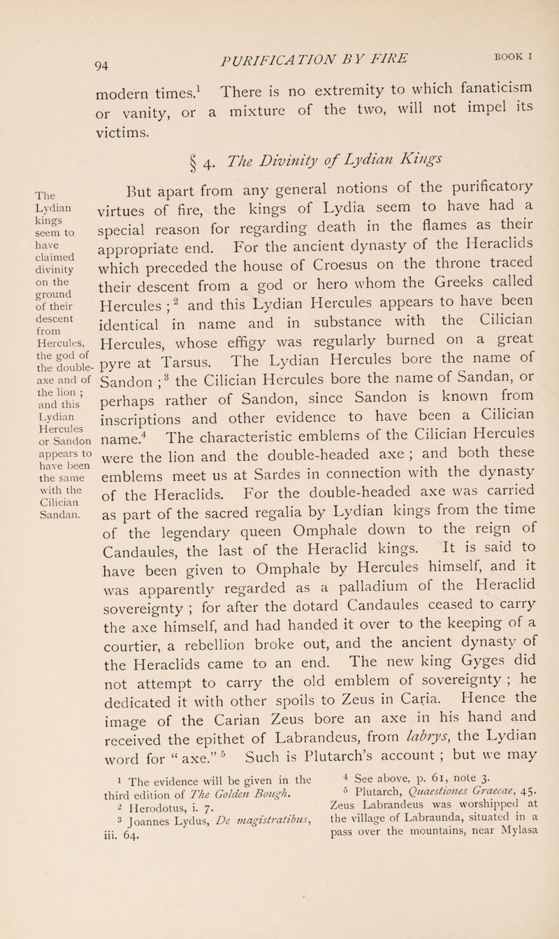 The Lydian kings seem to have claimed divinity on the ground of their descent from Hercules, the god of the double¬ axe and of the lion ; and this Lydian Hercules or Sandon appears to have been the same with the Cilician Sandan. modern times.1 There is no extremity to which fanaticism or vanity, or a mixture of the two, will not impel its victims. § 4. The Divinity of Lydian Kings lout apart from any general notions of the purificatoiy virtues of fire, the kings of Lydia seem to have had a special reason for regarding death in the flames as their appropriate end. For the ancient dynasty of the Heraclids which preceded the house of Croesus on the thione traced their descent from a god or hero whom the Greeks called Hercules ;2 and this Lydian Hercules appears to have been identical in name and in substance with the Cilician Hercules, whose effigy was regularly burned on a great pyre at Tarsus. The Lydian Hercules bore the name of Sandon ;3 the Cilician Hercules bore the name of Sandan, or perhaps rather of Sandon, since Sandon is known from inscriptions and other evidence to have been a Cilician name.4 The characteristic emblems of the Cilician Hercules were the lion and the double-headed axe ; and both these emblems meet us at Sardes in connection with the dynasty of the Heraclids. For the double-headed axe was carried as part of the sacred regalia by Lydian kings from the time of the legendary queen Omphale down to the reign of Candaules, the last of the Heraclid kings. It is said to have been given to Omphale by Heicules himself, and it was apparentlv regarded as a palladium of the Heiaclid sovereignty j for after the dotard Candaules ceased to cairy the axe himself, and had handed it over to the keeping of a courtier, a rebellion oroke out, and the ancient dynasty of the Heraclids came to an end. The new king Gyges did not attempt to carry the old emblem of sovereignty ; he dedicated it with other spoils to Zeus in Caria. Hence the image of the Carian Zeus bore an axe in his hand and received the epithet of Labrandeus, from labvys, the Lydian word for “ axe.” 5 Such is Plutarch’s account ; but we may 1 The evidence will be given in the third edition of The Golden Bough. 2 Herodotus, i. 7- 3 Joannes Lydus, De magistratibus, iii. 64. 4 See above, p. 61, note 3. 6 Plutarch, Quaestiones Graecae, 45. Zeus Labrandeus was worshipped at the village of Labraunda, situated in a pass over the mountains, near Mylasa