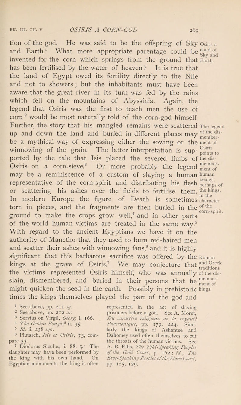 is a tion of the god. He was said to be the offspring of Sky Osiri and Earth.1 What more appropriate parentage could be g^y^d invented for the corn which springs from the ground that Earth, has been fertilised by the water of heaven ? It is true that the land of Egypt owed its fertility directly to the Nile and not to showers ; but the inhabitants must have been aware that the great river in its turn was fed by the rains which fell on the mountains of Abyssinia. Again, the legend that Osiris was the first to teach men the use of corn 2 would be most naturally told of the corn-god himself. Further, the story that his mangled remains were scattered The legend up and down the land and buried in different places may ofth?dls' be a mythical way of expressing either the sowing or the ment of winnowing of the grain. The latter interpretation is sup- to ported by the tale that Isis placed the severed limbs of the dis- Osiris on a corn-sieve.3 4 Or more probably the legend memof may be a reminiscence of a custom of slaying a human human representative of the corn-spirit and distributing his flesh pShaps of or scattering his ashes over the fields to fertilise them. the kings, In modern Europe the figure of Death is sometimes character torn in pieces, and the fragments are then buried in theofthe , corn-spirit. ground to make the crops grow welly and in other parts of the world human victims are treated in the same way.5 With regard to the ancient Egyptians we have it on the authority of Manetho that they used to burn red-haired men and scatter their ashes with winnowing fans,6 7 and it is highly significant that this barbarous sacrifice was offered by the Roman kings at the grave of Osiris.' We may conjecture that the victims represented Osiris himself, who was annually of the dis- slain, dismembered, and buried in their persons that he ^mof might quicken the seed in the earth. Possibly in prehistoric kings, times the kings themselves played the part of the god and 1 See above, pp. 211 sq. 2 See above, pp. 212 sq. 3 Servius on Virgil, Georg, i. 166. 4 The Golden BozighS ii. 95. 5 Id. ii. 238 sqq. 6 Plutarch, Isis et Osiris, 73, com¬ pare 33. 7 Diodorus Siculus, i. 88. 5.' The slaughter may have been performed by the king with his own hand. On Egyptian monuments the king is often represented in the act of slaying prisoners before a god. See A. Moret, Du car act ere religieux de la royaute Pharaonique, pp. 179, 224. Simi¬ larly the kings of Ashantee and Dahomey used often themselves to cut the throats of the human victims. See A. B. Ellis, The Tshi-Speaking Peoples of the Gold Coast, p. 162 ; id., The Ewe-Speaking Peoples of the Slave Coast, pp. 125, 129.