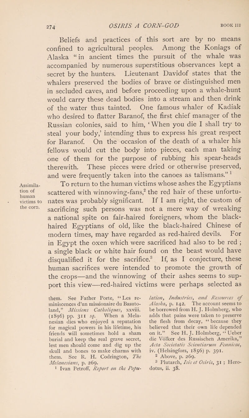 Assimila¬ tion of human victims to the corn. Beliefs and practices of this sort are by no means confined to agricultural peoples. Among the Koniags of Alaska “ in ancient times the pursuit of the whale was accompanied by numerous superstitious observances kept a secret by the hunters. Lieutenant Davidof states that the whalers preserved the bodies of brave or distinguished men in secluded caves, and before proceeding upon a whale-hunt would carry these dead bodies into a stream and then drink of the water thus tainted. One famous whaler of Kadiak who desired to flatter Baranof, the first chief manager of the Russian colonies, said to him, ‘ When you die I shall try to steal your body,’ intending thus to express his great respect for Baranof. On the occasion of the death of a whaler his fellows would cut the body into pieces, each man taking one of them for the purpose of rubbing his spear-heads therewith. These pieces were dried or otherwise preserved, and were frequently taken into the canoes as talismans.” 1 To return to the human victims whose ashes the Egyptians scattered with winnowing-fans,2 the red hair of these unfortu¬ nates was probably significant. If I am right, the custom of sacrificing such persons was not a mere way of wreaking a national spite on fair-haired foreigners, whom the black¬ haired Egyptians of old, like the black-haired Chinese of modern times, may have regarded as red-haired devils. For in Egypt the oxen which were sacrificed had also to be red ; a single black or white hair found on the beast would have disqualified it for the sacrifice.3 If, as I conjecture, these human sacrifices were intended to promote the growth of the crops—and the winnowing of their ashes seems to sup¬ port this view—red-haired victims were perhaps selected as them. See Father Porte, “ Les re¬ miniscences d’un missionaire du Basuto¬ land,” Missions Catholiques, xxviii. (1896) pp. 311 sq. When a Mela¬ nesian dies who enjoyed a reputation for magical powers in his lifetime, his friends will sometimes hold a sham burial and keep the real grave secret, lest men should come and dig up the skull and bones to make charms with them. See R. H. Codrington, The Melanesians, p. 269. 1 Ivan Petroff, Report on the Popn- lation, Industries, and Resources of Alaska, p. 142. The account seems to be borrowed from H. J. Holmberg, who adds that pains were taken to preserve the flesh from decay, “ because they believed that their own life depended on it.” See H. J. Holmberg, “ Ueber die Volker des Russischen Amerika,” Acta Societatis Scientiarum Fennicae, iv. (Helsingfors, 1856) p. 391. 2 Above, p. 269. 3 Plutarch, Isis et Osiris, 31 ; Hero¬ dotus, ii. 38.