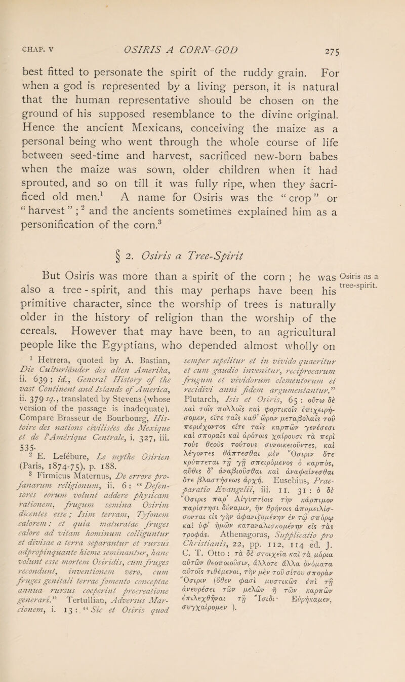 best fitted to personate the spirit of the ruddy grain. For when a god is represented by a living person, it is natural that the human representative should be chosen on the ground of his supposed resemblance to the divine original. Hence the ancient Mexicans, conceiving the maize as a personal being who went through the whole course of life between seed-time and harvest, sacrificed new-born babes when the maize was sown, older children when it had sprouted, and so on till it was fully ripe, when they sacri¬ ficed old men.1 A name for Osiris was the “ crop ” or harvest ” ;2 and the ancients sometimes explained him as a personification of the corn.3 2. Osiris a Tree-Spirit But Osiris was more than a spirit of the corn ; he was Osiris as a also a tree - spirit, and this may perhaps have been his tiee'spint* primitive character, since the worship of trees is naturally older in the history of religion than the worship of the cereals. However that may have been, to an agricultural people like the Egyptians, who depended almost wholly on 1 Herrera, quoted by A. Bastian, Die Culturldnder des alten Amerika, ii. 639 j It., General History of the vast Continent and Islands of America, ii. 379 sq., translated by Stevens (whose version of the passage is inadequate). Compare Brasseur de Bourbourg, His- toire des nations civilisees du Mexique et de FAmerique Centrale, i. 327, iii. 535- 2 E. Lefebure, Le mythe Osirien (Paris, 1874-75), P- 188. 3 Firmicus Maternus, De errore pro- fanarum religionum, ii. 6: “ Defen¬ cores eorum volunt addere physic am rationem, frugum semina Osirim dicentes esse; Isim terrain, Tvfonem calorem: et quia maturalae fruges calore ad vitam hominum colliguntur et divisae a terra separantnr et rursus adpropinquante hieme seminantur, hanc volunt esse mortem Osiridis, cum f ruges recondunt, invent ionem vero, cum fruges genitali terrae fomento conceptae annua rursus coeperint procreatione generariTertullian, Adversus Mar- cionem, i. 13: “ Sic et Osiris quod semper sepelitur et in vivido quaeritur et cum gaudio invenitur, reciprocarum frugum et vivido rum elementorum et recidivi anni fidem argumentantur.” Plutarch, Isis et Osiris, 65 : outoj de Kal rots ttoXXoIs Kal cpoprLKois emyeipy]- crogev, e'ere tols rad cbpav geTa/3oXaLs tov Trepiexovros ebe tolls KapirCov yeveaecn Kal arropais Kal aporoLS x_alpov^L ra rrepl rods 6eous tovtovs avvoLKeLovvTes, Kal Xeyoures ddirreadaL gev 0 cripiv ore KpvTTTeraL rrj yfj aireLpogevos 6 Kapiros, ad0LS 5’ dvapLododaL Kal avacpaGeadaL ore BXatxTrjaews dpxrj. Eusebius, Prae- paratio Evangelii, iii. 11. 31 ; 6 <5e OaipLS Trap’ AlyvirrloLs rrjv KapirLgov iraplaTrjan dvvagiv, v,v QppvoLs dirogeCKia- aovrai eis yrjp apavigogevriv ev tcj criropcp Kal vcp’ rpuQv KaravaXLO-KogErjp eis rds rpocpds. Athenagoras, Supplicatio pro Christianis, 22, pp. 112, 114 ed. j. C. T. Otto : ra de aroixela Kal ra gbpia avrQp deoTTOLOucrLu, aXXore aXXa ovogara avTois TLdegevoL, tj]v gev tov (tLtov airopav ” 0<TLpLv (6 dev <paal gvaTiKws eirl tt} dvevpeaei tCov ge\dv 7) tCjv Kapiruiv nXexOijvai ttj AaidL- E vprjKagev, crvyxcLLpogev ).