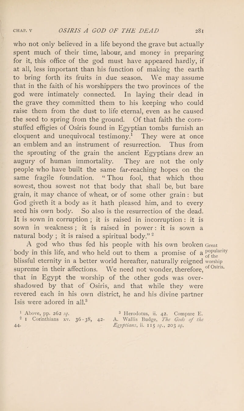 who not only believed in a life beyond the grave but actually spent much of their time, labour, and money in preparing for it, this office of the god must have appeared hardly, if at all, less important than his function of making the earth to bring forth its fruits in due season. We may assume that in the faith of his worshippers the two provinces of the god were intimately connected. In laying their dead in the grave they committed them to his keeping who could raise them from the dust to life eternal, even as he caused the seed to spring from the ground. Of that faith the corn- stuffed effigies of Osiris found in Egyptian tombs furnish an eloquent and unequivocal testimony.1 They were at once an emblem and an instrument of resurrection. Thus from the sprouting of the grain the ancient Egyptians drew an augury of human immortality. They are not the only people who have built the same far-reaching hopes on the same fragile foundation. “ Thou fool, that which thou sowest, thou sowest not that body that shall be, but bare grain, it may chance of wheat, or of some other grain : but God giveth it a body as it hath pleased him, and to every seed his own body. So also is the resurrection of the dead. It is sown in corruption ; it is raised in incorruption : it is sown in weakness ; it is raised in power: it is sown a natural body ; it is raised a spiritual body.” 2 A god who thus fed his people with his own broken Great body in this life, and who held out to them a promise of a P°P^anty blissful eternity in a better world hereafter, naturally reigned worship supreme in their affections. We need not wonder, therefore, of0sins- that in Egypt the worship of the other gods was over¬ shadowed by that of Osiris, and that while they were revered each in his own district, he and his divine partner Isis were adored in all.3 1 Above, pp. 262 sq. 3 Herodotus, ii. 42. Compare E. 2 1 Corinthians xv. 36-38, 42- A. Wallis Budge, The Gods of the 44- Egyptians, ii. 115 sq., 203 sq.