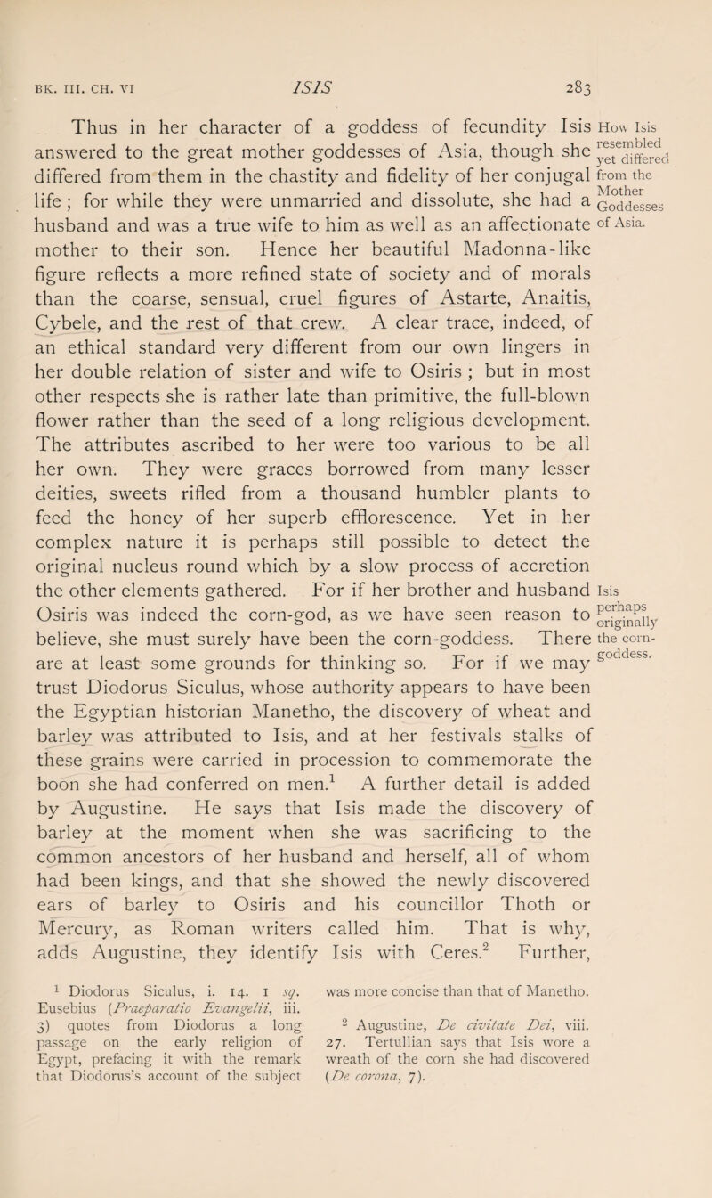 Thus in her character of a goddess of fecundity Isis How Isis answered to the great mother goddesses of Asia, though she yet^nffeted differed from them in the chastity and fidelity of her conjugal from the life ; for while they were unmarried and dissolute, she had a Goddesses husband and was a true wife to him as well as an affectionate of Asia, mother to their son. Hence her beautiful Madonna-like figure reflects a more refined state of society and of morals than the coarse, sensual, cruel figures of Astarte, Anaitis, Cybele, and the rest of that crew. A clear trace, indeed, of an ethical standard very different from our own lingers in her double relation of sister and wife to Osiris ; but in most other respects she is rather late than primitive, the full-blown flower rather than the seed of a long religious development. The attributes ascribed to her were too various to be all her own. They were graces borrowed from many lesser deities, sweets rifled from a thousand humbler plants to feed the honey of her superb efflorescence. Yet in her complex nature it is perhaps still possible to detect the original nucleus round which by a slow process of accretion the other elements gathered. For if her brother and husband Isis Osiris was indeed the corn-god, as we have seen reason to [^Dinahy believe, she must surely have been the corn-goddess. There the corn- are at least some grounds for thinking so. For if we may goddess' trust Diodorus Siculus, whose authority appears to have been the Egyptian historian Manetho, the discovery of wheat and barley was attributed to Isis, and at her festivals stalks of these grains were carried in procession to commemorate the boon she had conferred on men.1 A further detail is added by Augustine. He says that Isis made the discovery of barley at the moment when she was sacrificing to the common ancestors of her husband and herself, all of whom had been kings, and that she showed the newly discovered ears of barley to Osiris and his councillor Thoth or Mercury, as Roman writers called him. That is why, adds Augustine, they identify Isis with Ceres.2 Further, 1 Diodorus Siculus, i. 14. 1 sq. was more concise than that of Manetho. Eusebius (Praeparatio Evangelii, iii. 3) quotes from Diodorus a long 2 Augustine, De civitate Dei, viii. passage on the early religion of 27. Tertullian says that Isis wore a Egypt, prefacing it with the remark wreath of the corn she had discovered that Diodorus’s account of the subject (De corona, 7).