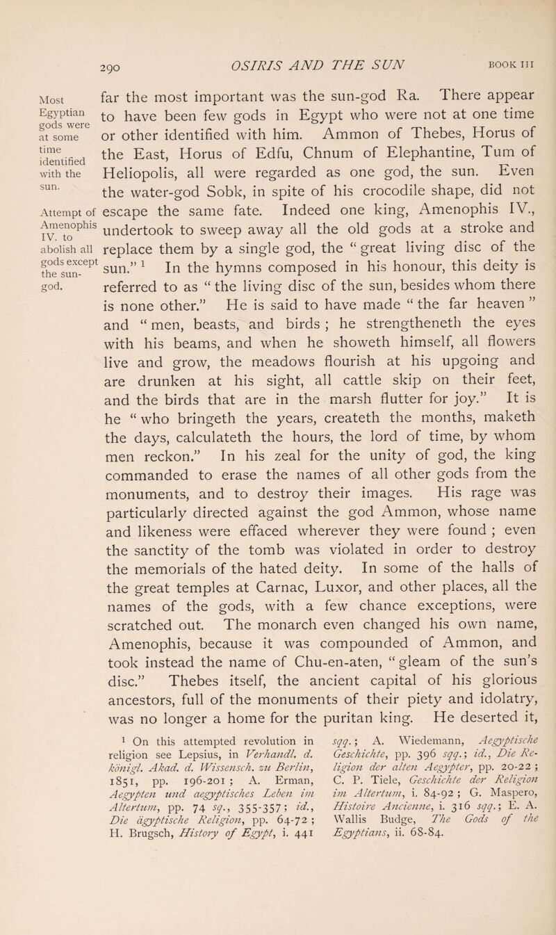 Most Egyptian gods were at some time identified with the sun. Attempt of Amenophis IV. to abolish all gods except the sun- god. far the most important was the sun-god Ra. Ihere appear to have been few gods in Egypt who were not at one time or other identified with him. Ammon of Thebes, Horus of the East, Horus of Edfu, Chnum of Elephantine, Turn of Heliopolis, all were regarded as one god, the sun. Even the water-god Sobk, in spite of his crocodile shape, did not escape the same fate. Indeed one king, Amenophis IV., undertook to sweep away all the old gods at a stroke and replace them by a single god, the “ great living disc of the sun.” 1 In the hymns composed in his honour, this deity is referred to as “ the living disc of the sun, besides whom there is none other.” He is said to have made “ the far heaven ” and “ men, beasts, and birds ; he strengthened the eyes with his beams, and when he showeth himself, all flowers live and grow, the meadows flourish at his upgoing and are drunken at his sight, all cattle skip on their feet, and the birds that are in the marsh flutter for joy.” It is he “ who bringeth the years, createth the months, maketh the days, calculated the hours, the lord of time, by whom men reckon.” In his zeal for the unity of god, the king commanded to erase the names of all other gods from the monuments, and to destroy their images. His rage was particularly directed against the god Ammon, whose name and likeness were effaced wherever they were found ; even the sanctity of the tomb was violated in order to destroy the memorials of the hated deity. In some of the halls of the great temples at Carnac, Luxor, and other places, all the names of the gods, with a few chance exceptions, were scratched out. The monarch even changed his own name, Amenophis, because it was compounded of Ammon, and took instead the name of Chu-en-aten, “ gleam of the sun’s disc.” Thebes itself, the ancient capital of his glorious ancestors, full of the monuments of their piety and idolatry, was no longer a home for the puritan king. He deserted it, 1 On this attempted revolution in religion see Lepsius, in Verhandl. d. konigl. Akad. d. Wissensck. zu Berlin, 1851, pp. 196-201 ; A. Erman, Aegypten und aegyptisches Leben im Altertum, pp. 74 sq., 355*357; id., Die dgyptische Religion, pp. 64-72 ; H. Brugsch, History of Egypt, i. 441 sqq.; A. Wiedemann, Aegyptisclie Geschichte, pp. 396 sqq.; id., Die Re¬ ligion der alten Aegypter, pp. 20-22 ; C. P. Tiele, Geschichte der Religion im Altertum, i. 84-92 ; G. Maspero, Histoire Ancienne, i. 316 sqq.; E. A. Wallis Budge, The Gods of the Egyptians, ii. 68-84.