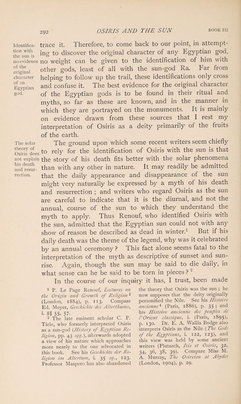 identifica- trace it. Therefore, to come back to our point, in attempt- “is ing to discover the original character of any Egyptian god, no evidence no weight can be given to the identification of him with original other g°ds> least °f a11 with the SUn“god Ra* Far fr0m character helping to follow up the trail, these identifications only cross Egyptian and confuse it. The best evidence for the original character god. 0f the Egyptian gods is to be found in their ritual and myths, so far as these are known, and in the manner in which they are portrayed on the monuments. It is mainly on evidence drawn from these sources that I rest my interpretation of Osiris as a deity primarily of the fruits of the earth. The solar The ground upon which some recent writers seem chiefly Osiris doesto rely for the identification of Osiris with the sun is that not explain the story of his death fits better with the solar phenomena ah'resw- than with any other in nature. It may readily be admitted rection. that the daily appearance and disappearance of the sun might very naturally be expressed by a myth of his death and resurrection ; and writers who regard Osiris as the sun are careful to indicate that it is the diurnal, and not the annual, course of the sun to which they understand the myth to apply. Thus Renouf, who identified Osiris with the sun, admitted that the Egyptian sun could not with any show of reason be described as dead in winter.1 But if his daily death was the theme of the legend, why was it celebrated by an annual ceremony ? This fact alone seems fatal to the interpretation of the myth as descriptive of sunset and sun¬ rise. Again, though the sun may be said to die daily, in what sense can he be said to be torn in pieces ? 2 In the course of our inquiry it has, I trust, been made 1 P. Le Page Renouf, Lectures on the Origin and Growth of Religion 2 * * (London, 1884), p. 113. Compare Ed. Meyer, Geschichte des Alterthums, i. §§ 55, 57- 2 The late eminent scholar C. P. Tiele, who formerly interpreted Osiris as a sun-god (History of Egyptian Re¬ ligion, pp. 43 sqq.), afterwards adopted a view of his nature which approaches more nearly to the one advocated in this book. See his Geschichte der Re¬ ligion im Altertum, i. 35 sth , 123- Professor Maspero has also abandoned the theory that Osiris was the sun ; he now supposes that the deity originally personified the Nile. See his Histoire ancienne4 (Paris, 1886), p. 35? an<^ his Histoire ancienne des peuples de VOrient classique, i. (Paris, 1895), p. 130. Dr. E. A. Wallis Budge also interprets Osiris as the Nile (The Gods of the Egyptians, i. 122, 123), and this view was held by some ancient writers (Plutarch, Isis et Osiris, 32, 34, 36, 3s, 39)- Compare Miss M. A. Murray, The Osireion at Abydos (London, 1904), p. 29.