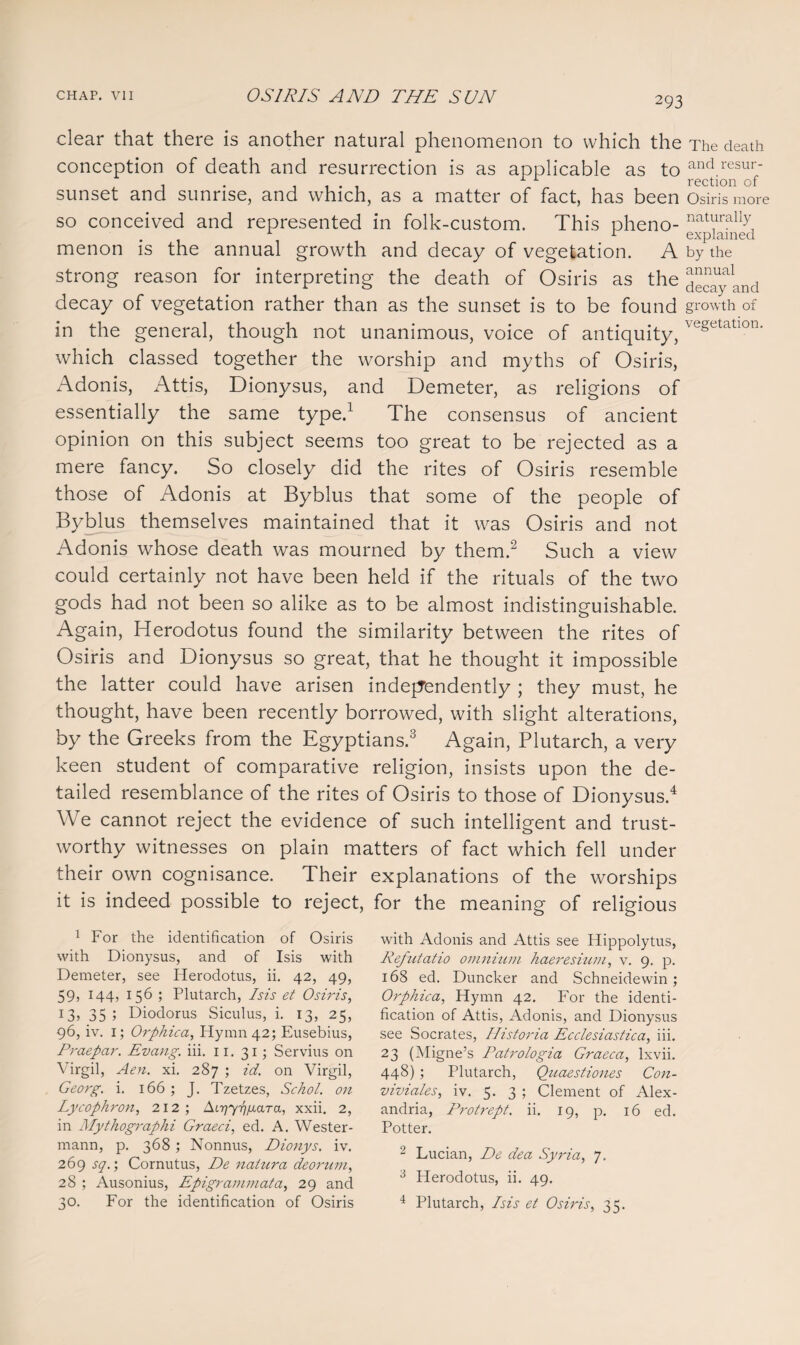 clear that there is another natural phenomenon to which the The death conception of death and resurrection is as applicable as to and resur sunset and sunrise, and which, as a matter of fact, has been Osiris more so conceived and represented in folk-custom. This pheno- natTally1 1 r explained menon is the annual growth and decay of vegetation. A by the strong reason for interpreting the death of Osiris as the decay and decay of vegetation rather than as the sunset is to be found growth of in the general, though not unanimous, voice of antiquity, ve§etatlon- which classed together the worship and myths of Osiris, Adonis, Attis, Dionysus, and Demeter, as religions of essentially the same type.1 The consensus of ancient opinion on this subject seems too great to be rejected as a mere fancy. So closely did the rites of Osiris resemble those of Adonis at Byblus that some of the people of Byblus themselves maintained that it was Osiris and not Adonis whose death was mourned by them.2 Such a view could certainly not have been held if the rituals of the two gods had not been so alike as to be almost indistinguishable. Again, Herodotus found the similarity between the rites of Osiris and Dionysus so great, that he thought it impossible the latter could have arisen independently ; they must, he thought, have been recently borrowed, with slight alterations, by the Greeks from the Egyptians.3 Again, Plutarch, a very keen student of comparative religion, insists upon the de¬ tailed resemblance of the rites of Osiris to those of Dionysus.4 We cannot reject the evidence of such intelligent and trust¬ worthy witnesses on plain matters of fact which fell under their own cognisance. Their explanations of the worships it is indeed possible to reject, for the meaning of religious 1 For the identification of Osiris with Dionysus, and of Isis with Demeter, see Herodotus, ii. 42, 49, 59, 144, 156 ; Plutarch, Isis et Osiris, 13, 35 5 Diodorus Siculus, i. 13, 25, 96, iv. i; Orphica, Hymn 42; Eusebius, Praepar. Evang. iii. 11. 31; Servius on Virgil, Aen. xi. 287 ; id. on Virgil, Georg, i. 166 ; J. Tzetzes, Schol. on Lycophron, 212; At^Y^ara, xxii. 2, in Mythographi Graeci, ed. A. Wester- mann, p. 368; Nonnus, Dionys. iv. 269 sq.; Cornutus, De naturci deorum, 28 ; Ausonius, Epigrammata, 29 and 30. For the identification of Osiris with Adonis and Attis see Hippolytus, Refutatio omnium haeresium, v. 9. p. 168 ed. Duncker and Schneidewin ; Orphica, Hymn 42. For the identi¬ fication of Attis, Adonis, and Dionysus see Socrates, Historia Ecclesiastica, iii. 2 3 (Migne’s Patrologia Graeca, lxvii. 448) ; Plutarch, Quaestiones Con- viviales, iv. 5. 3 ; Clement of Alex¬ andria, Protrept. ii. 19, p. 16 ed. Potter. 2 Lucian, De dea Syria, 7. 3 Herodotus, ii. 49. 4 Plutarch, Isis et Osiris, 35.