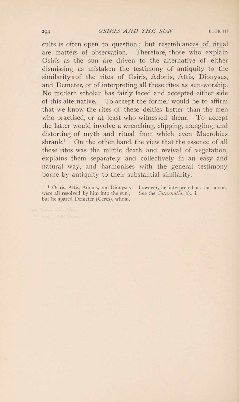 cults is often open to question ; but resemblances of ritual are matters of observation. Therefore, those who explain Osiris as the sun are driven to the alternative of either dismissing as mistaken the testimony of antiquity to the similarity t of the rites of Osiris, Adonis, Attis, Dionysus, and Demeter, or of interpreting all these rites as sun-worship. No modern scholar has fairly faced and accepted either side of this alternative. To accept the former would be to affirm that we know the rites of these deities better than the men who practised, or at least who witnessed them. To accept the latter would involve a wrenching, clipping, mangling, and distorting of myth and ritual from which even Macrobius shrank.1 On the other hand, the view that the essence of all these rites was the mimic death and revival of vegetation, explains them separately and collectively in an easy and natural way, and harmonises with the general testimony borne by antiquity to their substantial similarity. 1 Osiris, Attis, Adonis, and Dionysus however, he interpreted as the moon, were all resolved by him into the sun ; See the Saturnalia, bk. i. but he spared Demeter (Ceres), whom,