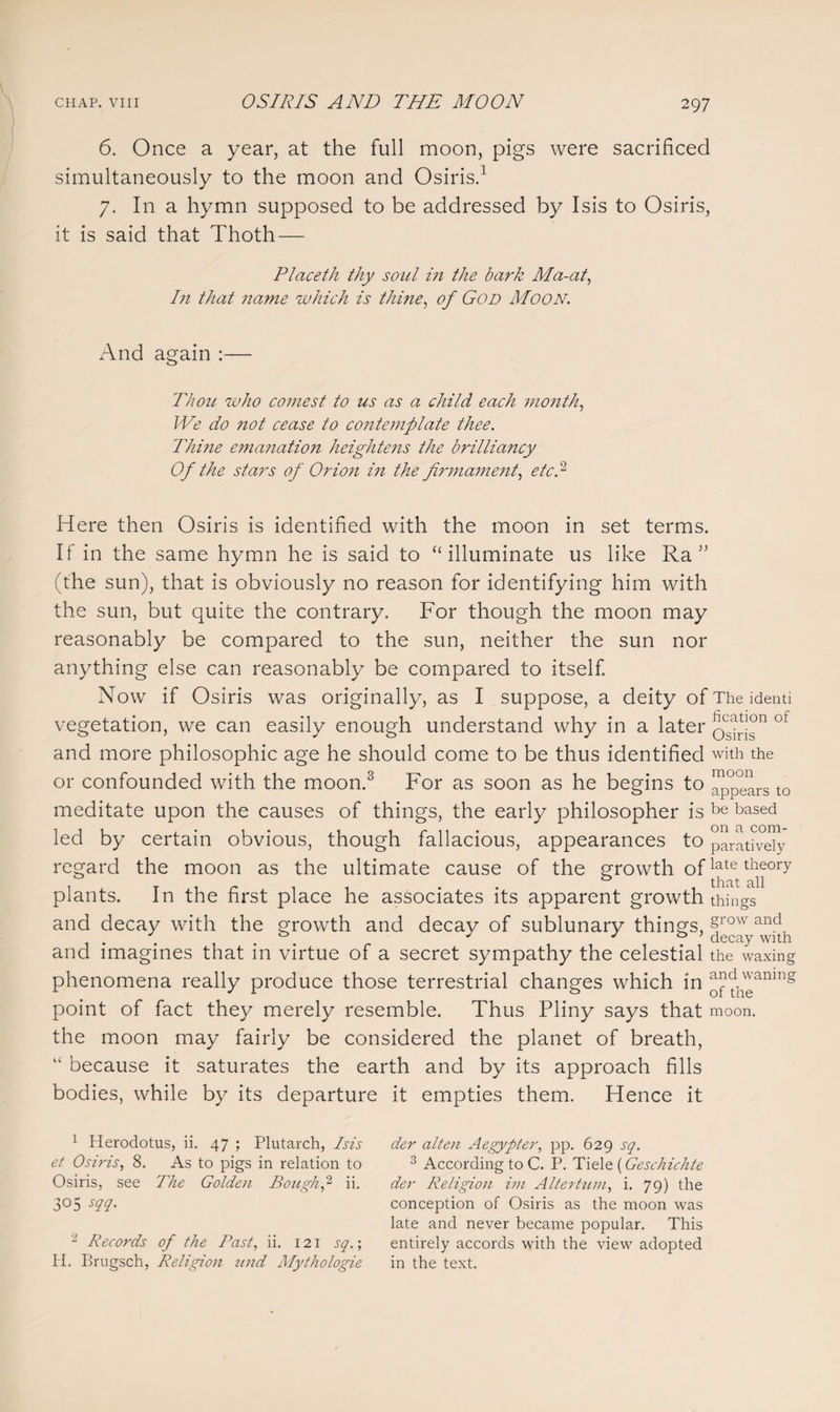 6. Once a year, at the full moon, pigs were sacrificed simultaneously to the moon and Osiris.1 7. In a hymn supposed to be addressed by Isis to Osiris, it is said that Thoth — Placeth thy soul in the bark Ma-at, In that name which is thine, of God Moon. And again :— Thou who comest to us as a child each month, We do not cease to contemplate thee. Thine emanation heightens the brilliancy Of the stars of Orion in the firmament, etc! Here then Osiris is identified with the moon in set terms. If in the same hymn he is said to “illuminate us like Ra ” (the sun), that is obviously no reason for identifying him with the sun, but quite the contrary. For though the moon may reasonably be compared to the sun, neither the sun nor anything else can reasonably be compared to itself. Now if Osiris was originally, as I suppose, a deity of The identi vegetation, we can easily enough understand why in a later QC^|°n of and more philosophic age he should come to be thus identified with the or confounded with the moon.3 For as soon as he begins to apptm-s to meditate upon the causes of things, the early philosopher is be based led by certain obvious, though fallacious, appearances to paratively regard the moon as the ultimate cause of the growth oflate tbeory . T r . that all plants. In the first place he associates its apparent growth things and decay with the growth and decay of sublunary things, and imagines that in virtue of a secret sympathy the celestial the waxing phenomena really produce those terrestrial changes which in ^p^anlng point of fact they merely resemble. Thus Pliny says that moon. the moon may fairly be considered the planet of breath, “ because it saturates the earth and by its approach fills bodies, while by its departure it empties them. Hence it 1 Herodotus, ii. 47 ; Plutarch, Isis et Osiris, 8. As to pigs in relation to Osiris, see The Golden Bough p ii. 305 m- 2 Records of the Past, ii. 121 sq.; H. Brugsch, Religion tend Mythologie der alten Aegypter, pp. 629 sq. 3 According to C. P. Tiele (Geschichte der Religion im Altertum, i. 79) the conception of Osiris as the moon was late and never became popular. This entirely accords with the view adopted in the text.