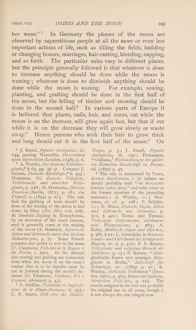 her wane/’1 In Germany the phases of the moon are observed by superstitious people at all the more or even less important actions of life, such as tilling the fields, building or changing houses, marriages, hair-cutting, bleeding, cupping, and so forth. The particular rules vary in different places, but the principle generally followed is that whatever is done to increase anything should be done while the moon is waxing ; whatever is done to diminish anything should be done while the moon is waning. For example, sowing, planting, and grafting should be done in the first half of the moon, but the felling of timber and mowing should be done in the second half.2 In various parts of Europe it is believed that plants, nails, hair, and corns, cut while the moon is on the increase, will grow again fast, but that if cut while it is on the decrease they will grow slowly or waste away.3 Hence persons who wish their hair to grow thick and long should cut it in the first half of the moon.4 On 1 J. Brand, Popular Antiquities, iii. 144, quoting Werenfels, Dissertation upon Superstition (London, 1748), p. 6. 2 A. Wuttke, Der deutsche Volksaber- glaubep § 65, pp. 57 sq. Compare J. Grimm, Deutsche Mythologies ii. 595 ; Montanus, Die deutsche Volksfeste, Volksbrduche und deutsclier Volks- glaube, p. 128 ; M. Praetorius, Deliciae Prussicae (Berlin, 1871), p. 18; Am Ur quell, v. (1894) p. 173. The rule that the grafting of trees should be done at the waxing of the moon is laid down by Pliny [Nat. Hist. xvii. 108). At Deutsch-Zepling in Transylvania, by an inversion of the usual custom, seed is generally sown at the waning of the moon (A. Heinrich, Agrarische Sitten und Gebrduche unter den Sachsen Siebenbiirgens, p. 7). Some French peasants also prefer to sow in the wane (F. Chapiseau, Folk-lore de la Beauce et du Perche, i. 291). In the Abruzzi also sowing and grafting are commonly done when the moon is on the wane ; timber that is to be durable must be cut in January during the moon’s de¬ crease (G. Finamore, Credenze, Usi e Costumi Abruzzesi, p. 43). 3 P. Sebillot, Traditions et Supersti¬ tions de la Haute-Bretagne, ii. 355 ; L. F. Sauve, Folk - lore des Hautes- Vosges, p. 5 ; J. Brand, Popular Antiquities, iii. 150 ; Holzmayer, “Osiliana,” Verhandlungen dergelehr- ten Estnichen Gesellschaft zu Dorpat, vii. (1872) p. 47. 4 The rule is mentioned by Varro, Rerum Rusticarum, i. 37 (where we should probably read “ ne decrescente tondens calvos fiam,'>'> and refer istaec to the former member of the preceding sentence) ; A. Wuttke, l.c. ; Mon¬ tanus, op. cit. p. 128 ; P. Sebillot, l.c. ; E. Meier, Deutsche Sagen, Sitten tend Gebrduche aits Schivaben, p. 511, § 421; Tettau und Temme, Volkssagen Ostpreussens, Litthaiiens tmd Westpreussens, p. 283; A. Kuhn, Mdrkische Sagen und Mdrchen, p. 386, § 92 ; L. Schandein, in Bavaria, Landes- und Volkskunde des Konigreichs Bayern, iv. 2, p. 402 ; F. S. Krauss, Volksglaube und religidser Branch der Siidslaven, p. 15; E. Krause, “Aber- glaubische Kuren und sonstiger Aber- glaube in Berlin,” Zeitschrift fur Ethnologie, xv. (1883) p. 91; R. Wuttke, Sdchsiscke Volkskunde 2 (Dres¬ den, 1901), p. 369; Burne and Jackson, Shropshire Folk-lore, p. 259. The reason assigned in the text was probably the original one in all cases, though it is not always the one alleged now.