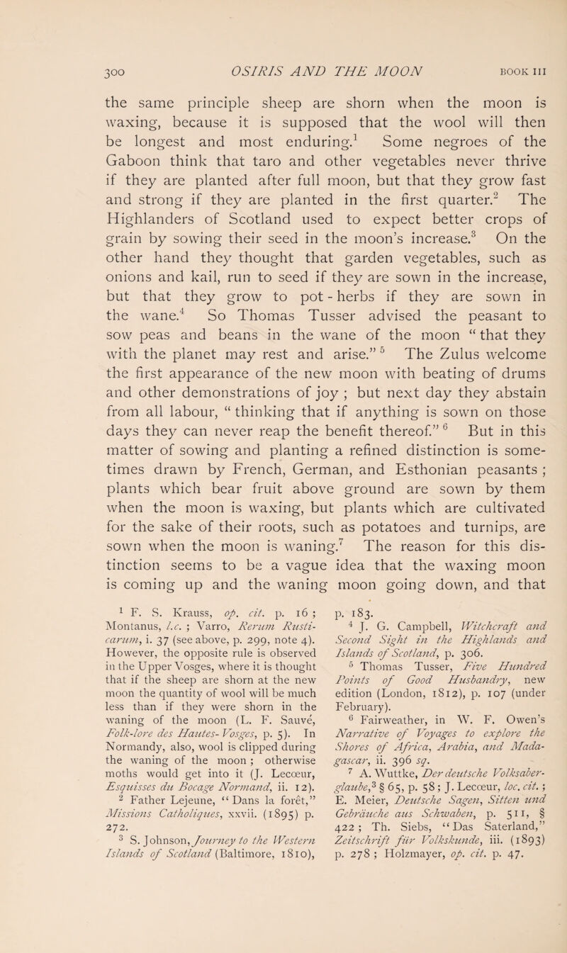 the same principle sheep are shorn when the moon is waxing, because it is supposed that the wool will then be longest and most enduring.1 Some negroes of the Gaboon think that taro and other vegetables never thrive if they are planted after full moon, but that they grow fast and strong if they are planted in the first quarter.2 The H ighlanders of Scotland used to expect better crops of grain by sowing their seed in the moon’s increase.3 On the other hand they thought that garden vegetables, such as onions and kail, run to seed if they are sown in the increase, but that they grow to pot - herbs if they are sown in the wane.4 So Thomas Tusser advised the peasant to sow peas and beans in the wane of the moon “ that they with the planet may rest and arise.” 0 The Zulus welcome the first appearance of the new moon with beating of drums and other demonstrations of joy ; but next day they abstain from all labour, “ thinking that if anything is sown on those days they can never reap the benefit thereof.” b But in this matter of sowing and planting a refined distinction is some¬ times drawn by French, German, and Esthonian peasants ; plants which bear fruit above ground are sown by them when the moon is waxing, but plants which are cultivated for the sake of their roots, such as potatoes and turnips, are sown wrhen the moon is waning.7 The reason for this dis¬ tinction seems to be a vague idea that the waxing moon is coming up and the waning moon going down, and that 1 F. S. Krauss, op. cit. p. 16 ; Montanus, l.c. ; Varro, Renan Rusti- carum, i. 37 (see above, p. 299, note 4). However, the opposite rule is observed in the Upper Vosges, where it is thought that if the sheep are shorn at the new moon the quantity of wool will be much less than if they were shorn in the waning of the moon (L. F. Sauve, Folk-lore des Hautes- Vosges, p. 5)- In Normandy, also, wool is clipped during the waning of the moon ; otherwise moths would get into it (J. Lecoeur, Esquisses dn Bocage Normand, ii. 12). 2 Father Lejeune, “Dans la foret,” Missions Catholiqiies, xxvii. (1895) P* 272. 3 S. Johnson, Journey to the Western Islands of Scotland (Baltimore, 1810), p. 183. 4 J. G. Campbell, Witchcraft and Second Sight in the Highlands and Islands of Scotland, p. 306. 5 Thomas Tusser, Five Hundred Points of Good Husbandry, new edition (London, 1812), p. 107 (under February). 6 Fairweather, in W. F. Owen's Narrative of Voyages to explore the Shores of Africa, Arabia, and Mada¬ gascar, ii. 396 sq. 7 A. Wuttke, Der deutsche Volksaber- glatibep § 65, p. 58; J. Lecoeur, loc. cit.; E. Meier, Deutsche Sagen, Sitten und Gebrauche aus Schwaben, p. 511? § 422; Th. Siebs, “Das Saterland,” Zeitschrift fiir Volkskunde, iii. (1893) p. 278 ; Holzmayer, op. cit. p. 47.