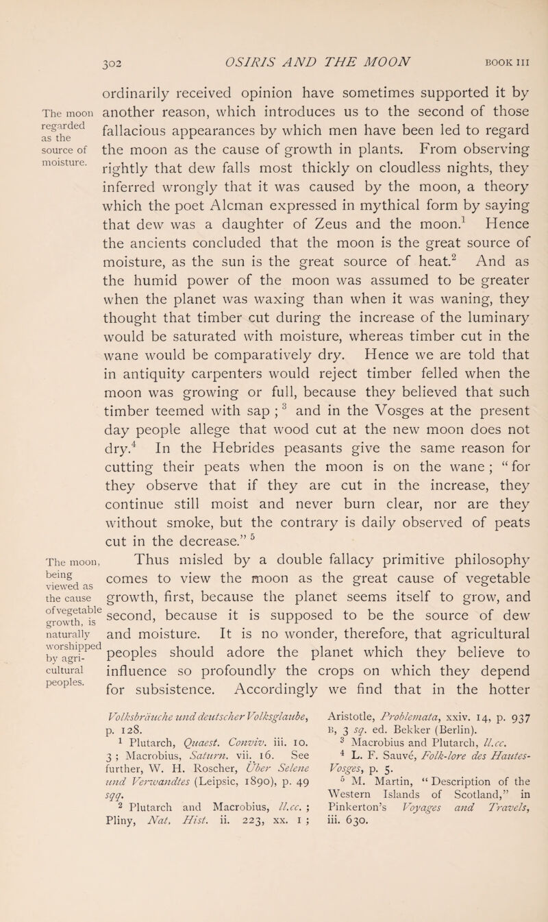 The moon regarded as the source of moisture. The moon, being viewed as the cause of vegetable growth, is naturally worshipped by agri¬ cultural peoples. ordinarily received opinion have sometimes supported it by another reason, which introduces us to the second of those fallacious appearances by which men have been led to regard the moon as the cause of growth in plants. From observing rightly that dew falls most thickly on cloudless nights, they inferred wrongly that it was caused by the moon, a theory which the poet Aleman expressed in mythical form by saying that dew was a daughter of Zeus and the moon.1 Hence the ancients concluded that the moon is the great source of moisture, as the sun is the great source of heat.2 And as the humid power of the moon was assumed to be greater when the planet was waxing than when it was waning, they thought that timber cut during the increase of the luminary would be saturated with moisture, whereas timber cut in the wane would be comparatively dry. Hence we are told that in antiquity carpenters would reject timber felled when the moon was growing or full, because they believed that such timber teemed with sap ;3 and in the Vosges at the present day people allege that wood cut at the new moon does not dry.4 In the Hebrides peasants give the same reason for cutting their peats when the moon is on the wane ; “ for they observe that if they are cut in the increase, they continue still moist and never burn clear, nor are they without smoke, but the contrary is daily observed of peats cut in the decrease.” 5 Thus misled by a double fallacy primitive philosophy comes to view the moon as the great cause of vegetable growth, first, because the planet seems itself to grow, and second, because it is supposed to be the source of dew and moisture. It is no wonder, therefore, that agricultural peoples should adore the planet which they believe to influence so profoundly the crops on which they depend for subsistence. Accordingly we find that in the hotter Volksbrduche unddeutscher Volksglaube, p. 128. 1 Plutarch, Quaest. Conviv. iii. 10. 3 ; Macrobius, Saturn, vii. 16. See further, W. H. Roscher, Uber Selene mid Veriuandtes (Leipsic, 1890), p. 49 sqq. 2 Plutarch and Macrobius, ll.ee. ; Pliny, Nat, Hist. ii. 223, xx. 1 ; Aristotle, Problemata, xxiv. 14, p. 937 B, 3 sq. ed. Bekker (Berlin). 3 Macrobius and Plutarch, ll.ee. 4 L. F. Sauve, Folk-lore des Hautes- Vosges, p. 5. 0 M. Martin, “ Description of the Western Islands of Scotland,” in Pinkerton’s Voyages and Travels, iii. 630.