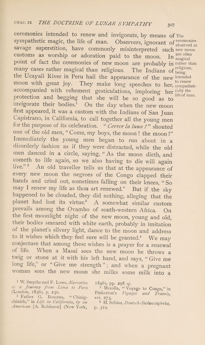 307 ceremonies intended to renew and invigorate, by means of The sympathetic magic, the life of man. Observers, ignorant ofTemo,iie3 savage superstition, have commonly misinterpreted such new moon customs as worship or adoration paid to the moon. In are ohT • i. r r 1 * i magical point 01 tact the ceremonies of new moon are probably in rather than many cases rather magical than religious. The Indians of^ous* the Ucayali River in Peru hail the appearance of the new intended moon with great joy. They make long speeches to her, sympSheti- accompanied with vehement gesticulations, imploring her calbthe protection and begging that she will be so good as tohfeofman- invigorate their bodies.1 On the day when the new moon first appeared, it was a custom with the Indians of San Juan Capistrano, in California, to call together all the young men for the purpose of its celebration. “ Correr la luna ! ” shouted one of the old men, “ Come, my boys, the moon ! the moon !” Immediately the young men began to run about in a disorderly iashion as if they were distracted, while the old men danced in a circle, saying, “ As the moon dieth, and cometh to life again, so we also having to die will again live.” 2 An old traveller tells us that at the appearance of every new moon the negroes of the Congo clapped their hands and cried out, sometimes falling on their knees, “So may I renew my life as thou art renewed.” But if the sky happened to be clouded, they did nothing, alleging that the planet had lost its virtue.0 A somewhat similar custom prevails among the Ovambo of south-western Africa. On the first moonlight night of the new moon, young and old, their bodies smeared with white earth, probably in imitation of the planet’s silvery light, dance to the moon and address to it wishes which they feel sure will be granted.4 We may conjecture that among these wishes is a prayer for a renewal ot life. When a Masai sees the new moon he throws a twig or stone at it with his left hand, and says, “ Give me long life,” or “ Give me strength ” ; and when a pregnant woman sees the new moon she milks some milk into a 1 W. Smythe and F. Lowe, Narrative 1846), pp. 298 sq. °z a Journey from Lima to Para •> Merolla, “Voyage to Congo,” in (London, 1836), p. 230. Pinkerton’s Voyages and Travels, 2 Father G. Boscana, “ Chinig- xvi. 273. chinich,” in Life in California, by an 4 H. Schinz, Dcutsch-Siidwestatrika, American [A. Robinson] (New York, p. 319.