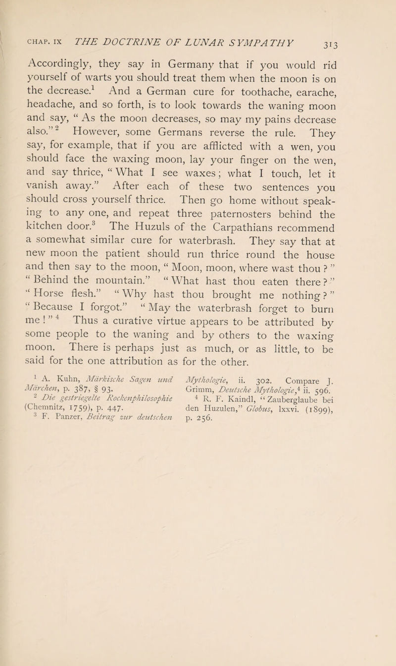 Accordingly, they say in Germany that if you would rid yourself of warts you should treat them when the moon is on the decrease.1 And a German cure for toothache, earache, headache, and so forth, is to look towards the waning moon and say, “ As the moon decreases, so may my pains decrease also.”'2 However, some Germans reverse the rule. They say, for example, that if you are afflicted with a wen, you should face the waxing moon, lay your finger on the wen, and say thrice, “ What I see waxes; what I touch, let it vanish away.” After each of these two sentences you should cross yourself thrice. Then go home without speak¬ ing to any one, and repeat three paternosters behind the kitchen door.° The Huzuls of the Carpathians recommend a somewhat similar cure for waterbrash. They say that at new moon the patient should run thrice round the house and then say to the moon, “ Moon, moon, where wast thou ? ” “ Behind the mountain.” “ What hast thou eaten there ? ” “ Horse flesh.” “ Why hast thou brought me nothing ? ” Because I forgot/ “ May the waterbrash forget to burn me ! ” 4 Thus a curative virtue appears to be attributed by some people to the waning and by others to the waxing moon. There is perhaps just as much, or as little, to be said for the one attribution as for the other. 1 A. Kuhn, Markische Sagen und Marc hen, p. 387, § 93. 2 Die gestriegelte Rockenphilosophie (Chemnitz, 1759), p. 447. 3 F. Panzer, Beitrag zur deutschen Mythologie, ii. 302. Compare J. Grimm, Deutsche Mythologieg ii. 596. 4 R. F. Ivaindl, “ Zauberglaube bei den Huzulen,” Globtis, lxxvi. (1899), p. 256.