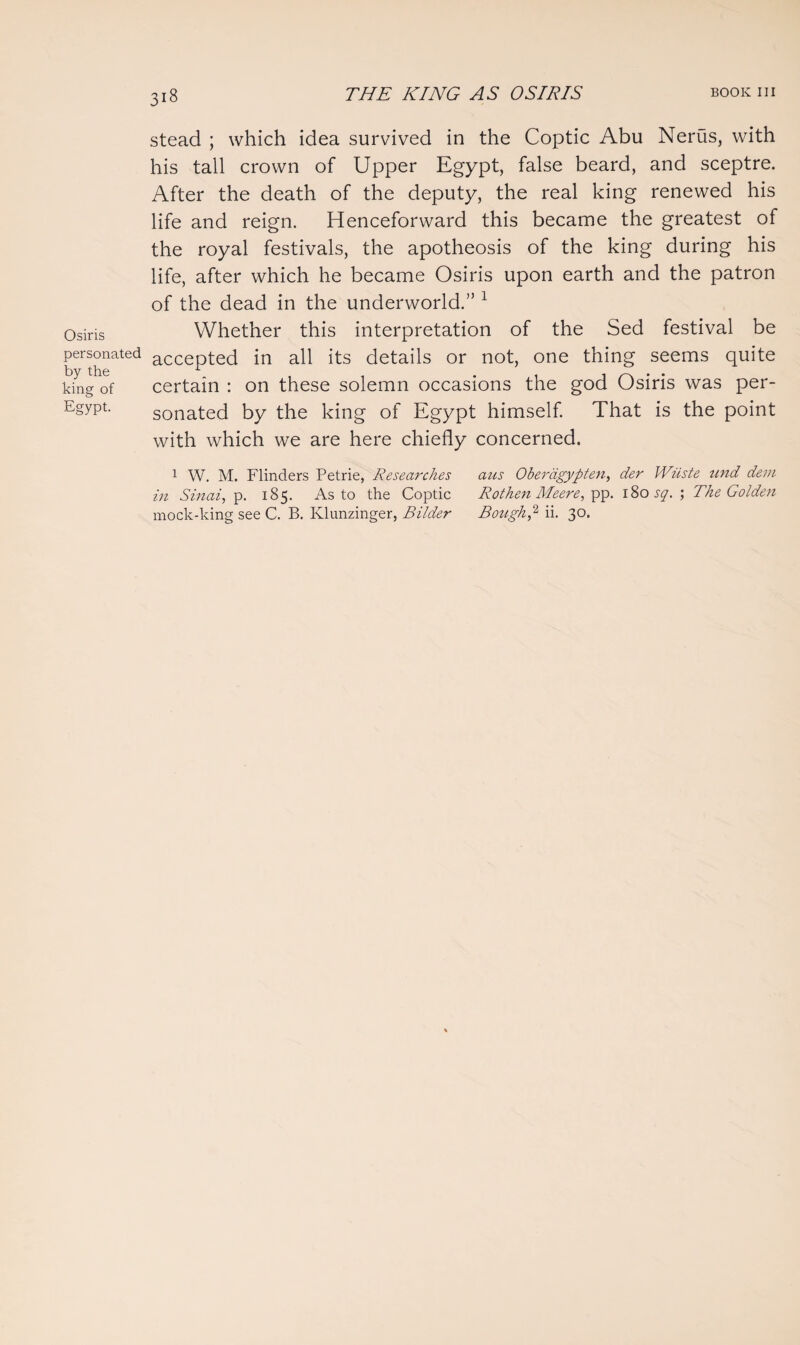 Osiris personated by the king of Egypt. stead ; which idea survived in the Coptic Abu Nerus, with his tall crown of Upper Egypt, false beard, and sceptre. After the death of the deputy, the real king renewed his life and reign. Henceforward this became the greatest of the royal festivals, the apotheosis of the king during his life, after which he became Osiris upon earth and the patron of the dead in the underworld.” 1 Whether this interpretation of the Sed festival be accepted in all its details or not, one thing seems quite certain : on these solemn occasions the god Osiris was per¬ sonated by the king of Egypt himself. That is the point with which we are here chiefly concerned. 1 W. M. Flinders Petrie, Researches aus Oberdgypten, der IViiste und dem in Sinai, p. 185. As to the Coptic Rothen Meere, pp. 180 sq. ; The Golden mock-king see C. B. Klunzinger, Bilder Bough? ii. 30.