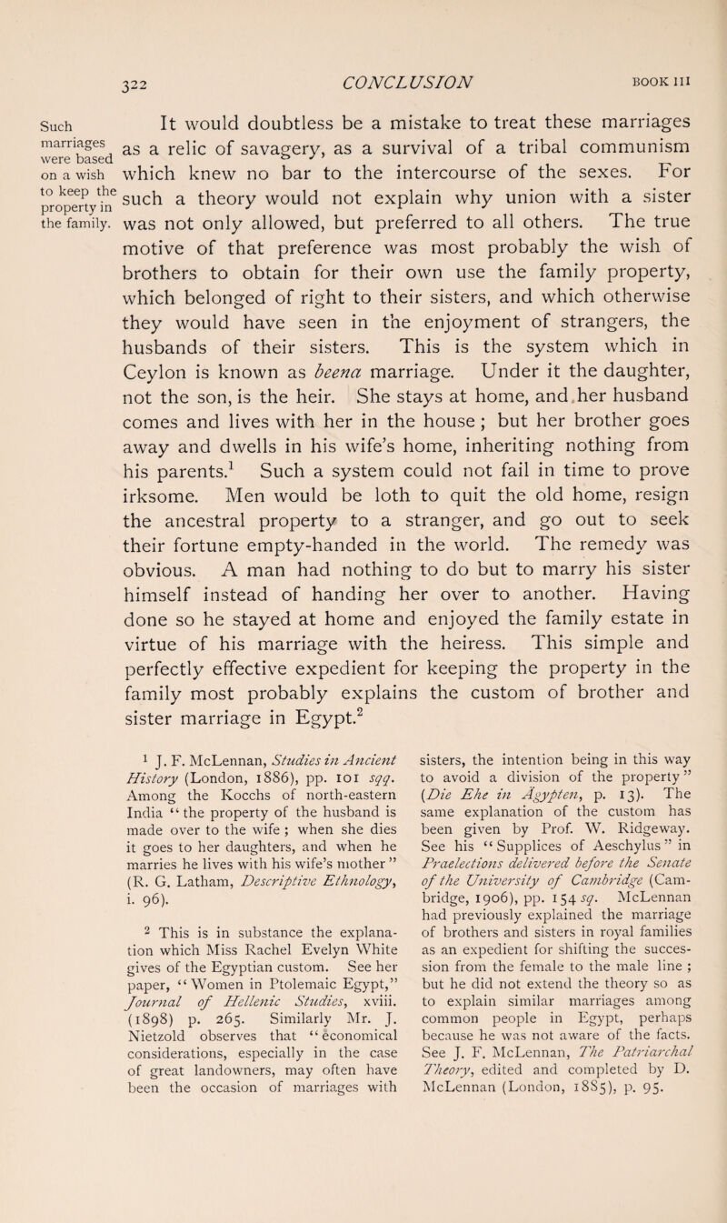 Such It would doubtless be a mistake to treat these marriages marriages as a reqc Qf savagery, as a survival of a tribal communism were based . ° y „ on a wish which knew no bar to the intercourse of the sexes, for propert hf such a theory would not explain why union with a sister the family, was not only allowed, but preferred to all others. The true motive of that preference was most probably the wish of brothers to obtain for their own use the family property, which belonged of right to their sisters, and which otherwise they would have seen in the enjoyment of strangers, the husbands of their sisters. This is the system which in Ceylon is known as beena marriage. Under it the daughter, not the son, is the heir. She stays at home, and her husband comes and lives with her in the house; but her brother goes away and dwells in his wife’s home, inheriting nothing from his parents.1 Such a system could not fail in time to prove irksome. Men would be loth to quit the old home, resign the ancestral property to a stranger, and go out to seek their fortune empty-handed in the world. The remedy was obvious. A man had nothing to do but to marry his sister himself instead of handing her over to another. Having done so he stayed at home and enjoyed the family estate in virtue of his marriage with the heiress. This simple and perfectly effective expedient for keeping the property in the family most probably explains the custom of brother and sister marriage in Egypt.2 1 J. F. McLennan, Studies in Ancient History (London, 1886), pp. 101 sqq. Among the Kocchs of north-eastern India “ the property of the husband is made over to the wife ; when she dies it goes to her daughters, and when he marries he lives with his wife’s mother ” (R. G. Latham, Descriptive Ethnology, i. 96). 2 This is in substance the explana¬ tion which Miss Rachel Evelyn White gives of the Egyptian custom. See her paper, “Women in Ptolemaic Egypt,” Journal of Hellenic Studies, xviii. (1898) p. 265. Similarly Mr. J. Nietzold observes that “economical considerations, especially in the case of great landowners, may often have been the occasion of marriages with sisters, the intention being in this way to avoid a division of the property ” {Die Ehe in Agypten, p. 13). The same explanation of the custom has been given by Prof. W. Ridgeway. See his “ Supplices of Aeschylus” in Praelections delivered before the Senate of the University of Cambridge (Cam¬ bridge, 1906), pp. 154 sq. McLennan had previously explained the marriage of brothers and sisters in royal families as an expedient for shifting the succes¬ sion from the female to the male line ; but he did not extend the theory so as to explain similar marriages among common people in Egypt, perhaps because he was not aware of the facts. See J. F. McLennan, The Patriarchal- Theoryedited and completed by D. McLennan (London, 18S5), p. 95-