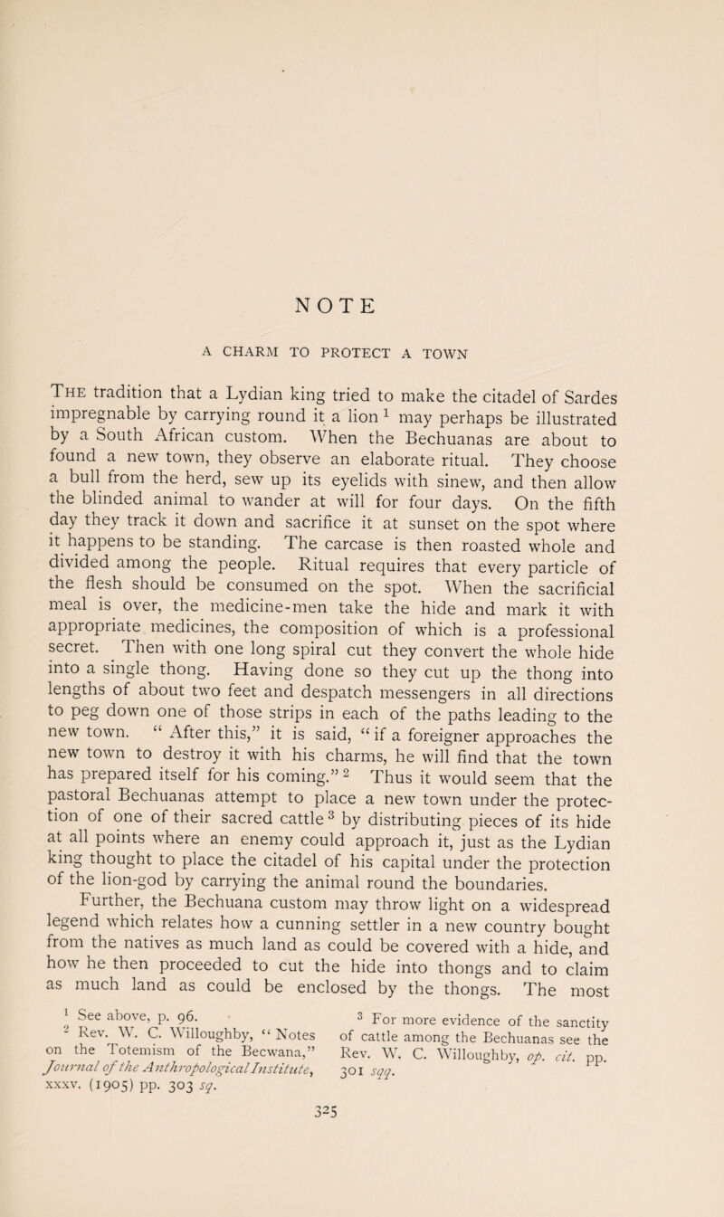 NOTE A CHARM TO PROTECT A TOWN The tradition that a Lydian king tried to make the citadel of Sardes impregnable by carrying round it a lion 1 may perhaps be illustrated by a South African custom. When the Bechuanas are about to found a new town, they observe an elaborate ritual. They choose a bull from the herd, sew up its eyelids with sinew, and then allow the blinded animal to wander at will for four days. On the fifth day they track it down and sacrifice it at sunset on the spot where it happens to be standing. The carcase is then roasted whole and divided among the people. Ritual requires that every particle of the flesh should be consumed on the spot. When the sacrificial meal is over, the medicine-men take the hide and mark it with appropriate medicines, the composition of which is a professional secret. . Then with one long spiral cut they convert the whole hide into a single thong. Having done so they cut up the thong into lengths of about two feet and despatch messengers in all directions to peg down one of those strips in each of the paths leading to the new town. “ After this,” it is said, “if a foreigner approaches the new town to destroy it with his charms, he will find that the town has prepared itself for his coming.” 2 Thus it would seem that the pastoral Bechuanas attempt to place a new town under the protec¬ tion of one of their sacred cattle3 by distributing pieces of its hide at all points where an enemy could approach it, just as the Lydian king thought to place the citadel of his capital under the protection of the lion-god by carrying the animal round the boundaries. Further, the Bechuana custom may throw light on a widespread legend which relates how a cunning settler in a new country bought irom the natives as much land as could be covered with a hide, and how he then proceeded to cut the hide into thongs and to claim as much land as could be enclosed by the thongs. The most 1 S(ee above’ P- 96. 3 For more evidence of the sanctity kev. W. C. Willoughby, “Notes of cattle among the Bechuanas see the on the Totemism of the Becwana,” Rev. W. C. Willoughby, op. cit. pp. Journal of the Anthropological Institute, 301 sqq. 1 xxxv. (1905) pp. 303 sq.