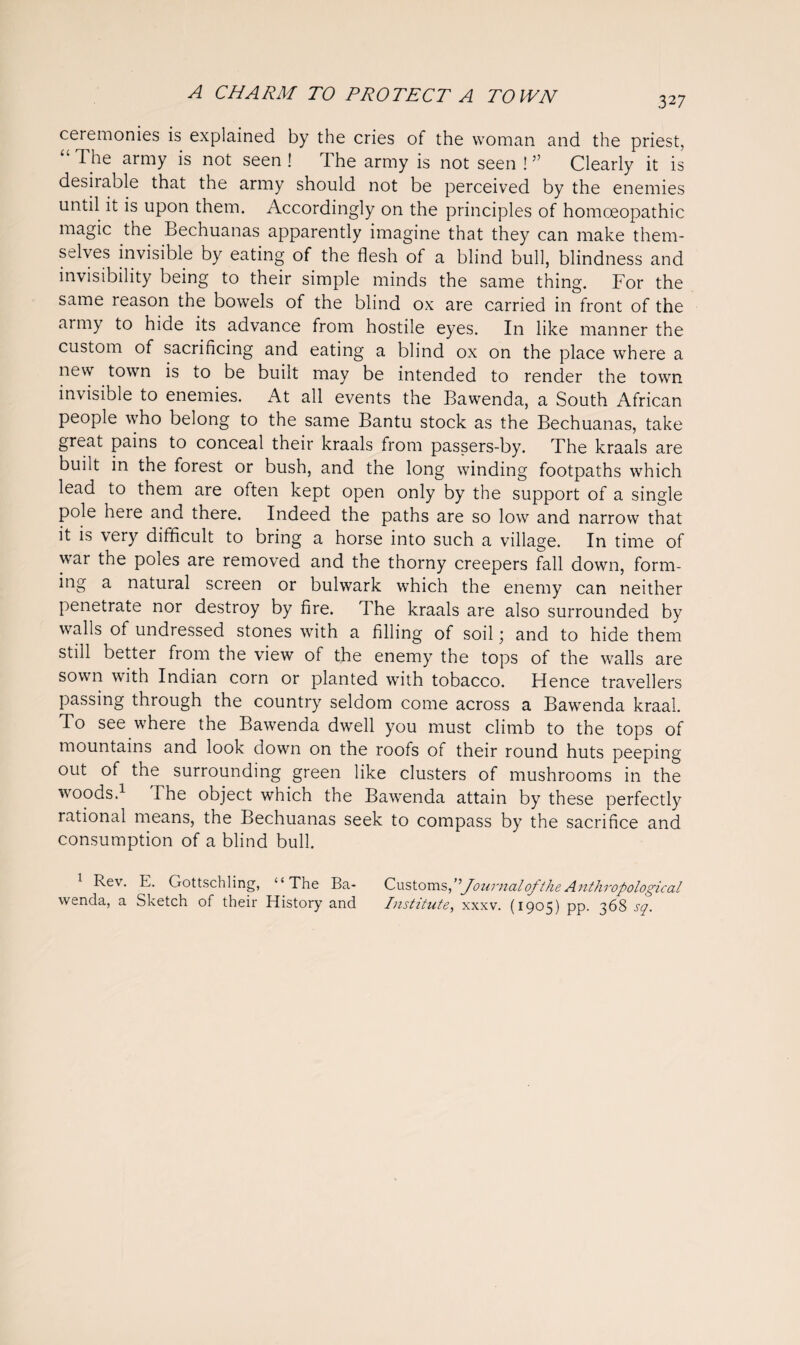 327 ceremonies is explained by the cries of the woman and the priest, “ The army is not seen ! The army is not seen ! ” Clearly it is desirable that the army should not be perceived by the enemies until it is upon them. Accordingly on the principles of homoeopathic magic the Bechuanas apparently imagine that they can make them¬ selves invisible by eating of the flesh of a blind bull, blindness and invisibility being to their simple minds the same thing. For the same reason the bowels of the blind ox are carried in front of the army to hide its advance from hostile eyes. In like manner the custom of sacrificing and eating a blind ox on the place where a new town is to be built may be intended to render the town invisible to enemies. At all events the Bawenda, a South African people who belong to the same Bantu stock as the Bechuanas, take great pains to conceal their kraals from passers-by. The kraals are built in the forest or bush, and the long winding footpaths which lead to them are often kept open only by the support of a single pole here and there. Indeed the paths are so low and narrow that it is very difficult to bring a horse into such a village. In time of war the poles are removed and the thorny creepers fall down, form¬ ing a natural screen or bulwark which the enemy can neither penetrate nor destroy by fire. The kraals are also surrounded by walls of undressed stones with a filling of soil; and to hide them still better from the view of the enemy the tops of the walls are sown with Indian corn or planted with tobacco. Hence travellers passing through the country seldom come across a Bawenda kraal. To see where the Bawenda dwell you must climb to the tops of mountains and look down on the roofs of their round huts peeping out of the surrounding green like clusters of mushrooms in the woods.1 The object which the Bawenda attain by these perfectly rational means, the Bechuanas seek to compass by the sacrifice and consumption of a blind bull. 1 Rev. E. Gottschling, ‘‘The Ba- Customs,Journal of the Anthropological wenda, a Sketch of their History and Institute, xxxv. (1905) pp. 368 sq.