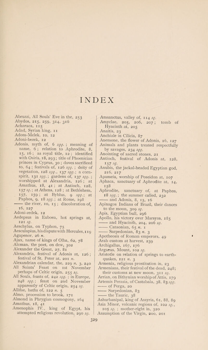 INDEX Abruzzi, All Souls’ Eve in the, 253 Abydos, 215, 259, 314, 316 Acharaca, 115 Adad, Syrian king, 11 Adom-Melek, 10, 12 Adoni-bezek, 12 Adonis, myth of, 6 sqq. ; meaning of name, 6 ; relation to Aphrodite, 8, 15, 16 ; as royal title, 12 ; identified with Osiris, 18, 293 ; title of Phoenician princes in Cyprus, 30 ; doves sacrificed to, 64 ; festivals of, 126 sqq. ; deity of vegetation, 128 sqq., 137 sqq.; acorn- spirit, 131 sqq. ; gardens of, 137 sqq. ; worshipped at Alexandria, 126 ; at Amathus, 18, 41 ; at Antioch, 128, 157 sq.; at Athens, 128 ; at Bethlehem, 157. 159; at Byblus, 9 sqq.; at Paphos, 9, 18 sqq. ; at Rome, 198 -the river, 10, 15 ; discoloration of, 16, 127 Adoni-zedek, 12 Aedepsus in Euboea, hot springs at, 121 sq. Aeschylus, on Typhon, 75 Aesculapius, his dispute with Hercules, 119 Agapenor, 26 n. Ajax, name of kings of Olba, 62, 78 Aleman, the poet, on dew, 302 Alexander the Great, 27, 81 Alexandria, festival of Adonis at, 126 ; festival of St. Peter at, 201 n. Alexandrian calendar, the, 229 n. 3, 240 All Saints’ Feast on 1st November perhaps of Celtic origin, 255 sq. All Souls, feasts of, 242 sqq. ; in Europe, 248 sqq.; feast on 2nd November apparently of Celtic origin, 254 sq. Allifae, baths of, 122 n. 5 Almo, procession to brook, 171 Almond in Phrygian cosmogony, 164 Amathus, 18, 41 Amenophis IV., king of Egypt, his attempted religious revolution, 290 sq. Amsanctus, valley of, 114.^. Amyclae, 205, 206, 207 ; tomb of Hyacinth at, 205 Anaitis, 23 Anchiale in Cilicia, 87 Anemone, the flower of Adonis, 16, 127 Animals and plants treated respectfully by savages, 234 sqq. Anointing of sacred stones, 21 Antioch, festival of Adonis at, 128, 157 sq. Anubis, the jackal-headed Egyptian god, 216, 217 Apameia, worship of Poseidon at, 107 Aphaca, sanctuary of Aphrodite at, 14, 158 Aphrodite, sanctuary of, at Paphos, 18 sqq. ; the summer called, 232 -and Adonis, 8, 15, 16 Apinagos Indians of Brazil, their dances to the moon, 309 sq. Apis, Egyptian bull, 296 Apollo, his victory over Marsyas, 185 -and Hyacinth, 204, 206 sq. - Cataonian, 65 n. 1 -Sarpedonian, 83 7i. 3 Apotheosis of Roman emperors, 49 Arab custom at harvest, 239 Archigallus, 167, 176 Argaeus, Mount, 102 sq. Aristotle on relation of springs to earth¬ quakes, 121 n. 3 ' Armenia, religious prostitution in, 23 Armenians, their festival of the dead, 248; their customs at new moon, 311 sq. Arrian, on Bithynian worship of Attis, 179 Artemis Perasia, of Castabala, 38, 83 sqq. -of Perga, 20 - Sarpedonian, 83 --the Tauric, 38 Ashurbanipal, king of Assyria, 61, 88, 89 Asia Minor, volcanic regions of, 102 sq., 105 sq. ; mother-right in, 320 Assumption of the Virgin, 200, 201