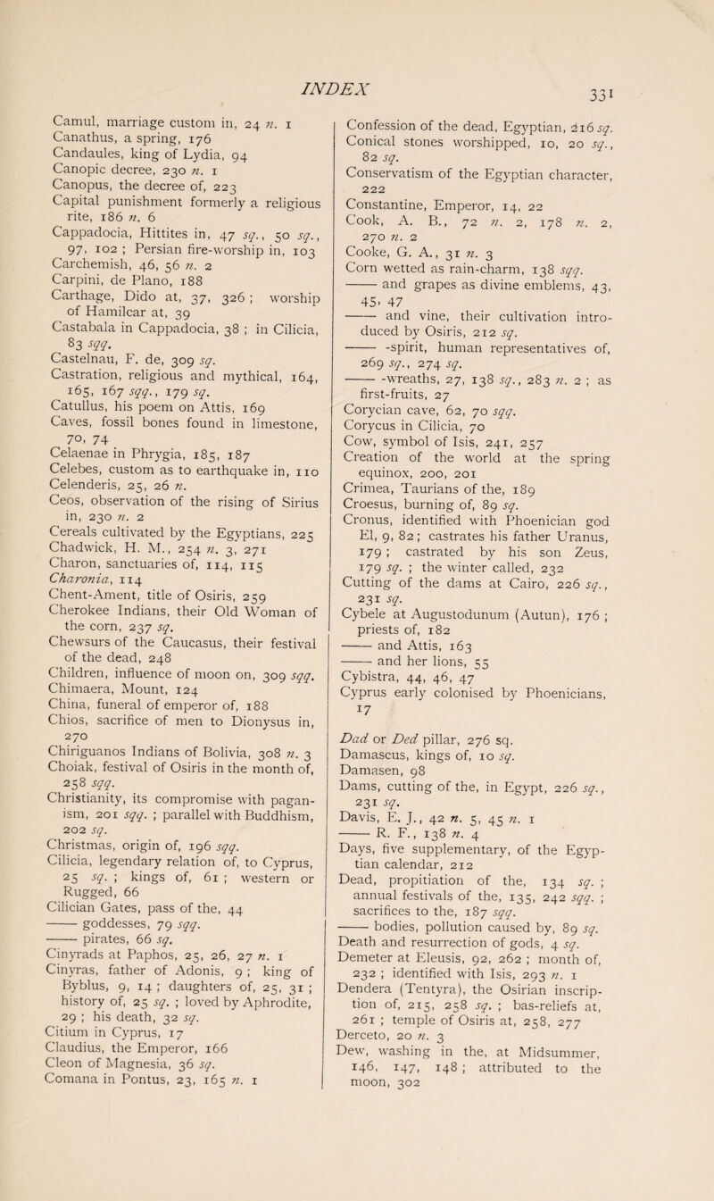 33i Camul, marriage custom in, 24 n. 1 Canathus, a spring, 176 Candaules, king of Lydia, 94 Canopic decree, 230 n. 1 Canopus, the decree of, 223 Capital punishment formerly a religious rite, 186 n. 6 Cappadocia, Hittites in, 47 sq., 50 sq., 97, 102 ; Persian fire-worship in, 103 Carchemish, 46, 56 n. 2 Carpini, de Plano, 188 Carthage, Dido at, 37, 326 ; worship of Hamilcar at, 39 Castabala in Cappadocia, 38 ; in Cilicia, 8 3 m- Castelnau, F. de, 309 sq. Castration, religious and mythical, 164, 165, 167 sqq., 179 sq. Catullus, his poem on Attis, 169 Caves, fossil bones found in limestone, 70, 74 Celaenae in Phrygia, 183, 187 Celebes, custom as to earthquake in, no Celenderis, 25, 26 n. Ceos, observation of the rising of Sirius in, 230 n. 2 Cereals cultivated by the Egyptians, 225 Chadwick, H. M., 254 n. 3, 271 Charon, sanctuaries of, 114, 115 Chcironici, 114 Chent-Ament, title of Osiris, 259 Cherokee Indians, their Old Woman of the corn, 237 sq. Chewsurs of the Caucasus, their festival of the dead, 248 Children, influence of moon on, 309 sqq. Chimaera, Mount, 124 China, funeral of emperor of, 188 Chios, sacrifice of men to Dionysus in, 270 Chiriguanos Indians of Bolivia, 308 n. 3 Choiak, festival of Osiris in the month of, , 258-W- Christianity, its compromise with pagan¬ ism, 201 sqq. ; parallel with Buddhism, 202 sq. Christmas, origin of, 196 sqq. Cilicia, legendary relation of, to Cyprus, 25 sq. ; kings of, 61 ; western or Rugged, 66 Cilician Gates, pass of the, 44 -goddesses, 79 sqq. -pirates, 66 sq, Cinyrads at Paphos, 25, 26, 27 n. 1 Cinyras, father of Adonis, 9 ; king of Byblus, 9, 14 ; daughters of, 25, 31 ; history of, 25 sq. ; loved by Aphrodite, 29 ; his death, 32 sq. Citium in Cyprus, 17 Claudius, the Emperor, 166 Cleon of Magnesia, 36 sq. Comana in Pontus, 23, 165 n. 1 Confession of the dead, Egyptian, 216 sq. Conical stones worshipped, 10, 20 sq., 82 sq. Conservatism of the Egyptian character, 222 Constantine, Emperor, 14, 22 Cook, A. B., 72 n. 2, 178 n. 2, 270 n. 2 Cooke, G. A., 31 n. 3 Corn wetted as rain-charm, 138 sqq. -and grapes as divine emblems, 43, 45- 47 - and vine, their cultivation intro¬ duced by Osiris, 212 sq. --spirit, human representatives of, 269 sq., 274 sq. -wreaths, 27, 138 sq., 283 n. 2 ; as first-fruits, 27 Corycian cave, 62, 70 sqq. Corycus in Cilicia, 70 Cow, symbol of Isis, 241, 257 Creation of the world at the spring equinox, 200, 201 Crimea, Taurians of the, 189 Croesus, burning of, 89 sq. Cronus, identified with Phoenician god El, 9, 82; castrates his father Uranus, 179 ; castrated by his son Zeus, 179 sq. ; the winter called, 232 Cutting of the dams at Cairo, 226 sq., 231 sq. Cybele at Augustodunum (Autun), 176 ; priests of, 182 -and Attis, 163 -and her lions, 55 Cybistra, 44, 46, 47 Cyprus early colonised by Phoenicians, 17 Dad or Ded pillar, 276 sq. Damascus, kings of, 10 sq. Damasen, 98 Dams, cutting of the, in Egypt, 226 sq., 231 sq. Davis, E. J., 42 n. 5, 45 n. 1 - R. F., 138 n. 4 Days, five supplementary, of the Egyp¬ tian calendar, 212 Dead, propitiation of the, 134 sq. ; annual festivals of the, 135, 242 sqq. ; sacrifices to the, 187 sqq. -bodies, pollution caused by, 89 sq. Death and resurrection of gods, 4 sq. Demeter at Eleusis, 92, 262 ; month of, 232 ; identified with Isis, 293 n. 1 Dendera (Tentyra), the Osirian inscrip¬ tion of, 215, 258 sq. ; bas-reliefs at, 261 ; temple of Osiris at, 258, 277 Derceto, 20 n. 3 Dew, washing in the, at Midsummer, j46, 147, 148 ; attributed to the moon, 302