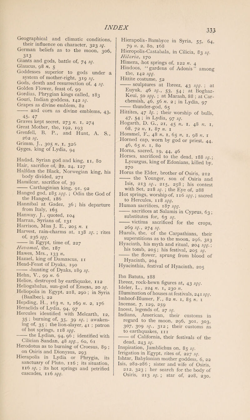 Geographical and climatic conditions, their influence on character, 323 sq. German beliefs as to the moon, 306, 313 Giants and gods, battle of, 74 sq. Glaucus, 98 n. 5 Goddesses superior to gods under a system of mother-right, 319 sq. Gods, death and resurrection of, 4 sq. Golden Flower, feast of, 99 Gordias, Phrygian kings called, 183 Gouri, Indian goddess, 142 sq. Grapes as divine emblem, 82 - and corn as divine emblems, 43, 45- 47 Graves kept secret, 273 n. 1, 274 Great Mother, the, 192, 193 Grenfell, B. P., and Hunt, A. S., 262 sq. Grimm, J., 305 n. 1, 326 Gyges, king of Lydia, 94 Hadad, Syrian god and king, 11, 80 Hair, sacrifice of, 22, 24, 127 Halfdan the Black, Norwegian king, his body divided, 271 Hamilcar, sacrifice of, 39 - Carthaginian king, 91, 92 Hanged god, 185 sqq.C; Odin the God of the Hanged, 186 Hannibal at Gadez, 36 ; his departure from Italy, 165 Hanway, J., quoted, 104 Harran, Syrians of, 131 Harrison, Miss J. E., 205 n. 1 Harvest, rain-charms at, 138 sq. ; rites of, 236 sqq. -in Egypt, time of, 227 Havamal, the, 187 Hawes, Mrs., 133 n. Hazael, king of Damascus, n Head-Feast of Dyaks, 190 -hunting of Dyaks, 189 sq. Hehn, V., 99 n. 6 Helice, destroyed by earthquake, 112 Heliogabalus, sun-god of Emesa, 20 sq. Heliopolis in Egypt, 218, 290 ; in Syria (Baalbec), 22 Hepding, H., 163 n. 1, 169 n. 2, 176 Heraclids of Lydia, 94, 97 Hercules identified with Melcarth, 12, 35 ; burning of, 35, 39 sq. ; awaken- ing of, 35 ; the lion-slayer, 41 ; patron of hot springs, 118 sqq. -the Lydian, 94, 96 ; identified with Cilician Sandan, 48 sqq., 60, 61 Herodotus as to burning of Croesus, 89 ; on Osiris and Dionysus, 293 Hierapolis in Lydia or Phrygia, its sanctuary of Pluto, 1x6; its situation, 116 sq. ; its hot springs and petrified cascades, 116 sqq. 333 Hierapolis-Bambyce in Syria, 55, 64, 79 n. 2, 80, 168 Hieropolis-Castabala, in Cilicia, 83 sq. Hilaria, 170 Himera, hot springs of, 122 n. 4 Hindoos, “gardens of Adonis” among the, 142 sqq. Hittite costume, 52 -sculptures at Ibreez, 43 sqq. ; at Euyuk, 46 sq., 53, 54; at Boghaz- Keui, 50 sqq. ; at Marash, 88 ; at Car- chemish, 46, 56 n. 2 ; in Lydia, 97 -thunder-god, 65 Hittites, 47 iy. ; their worship of bulls, 47> 54 I in Lydia, 97 sq. Hogarth, D. G., 21, 45 n. 1, 48 n. 1, 68, 72 n. 1, 87 n. 1 Hommel, F., 48 n. 1, 65 n. 1, 98 n. 1 Horned cap, worn by god or priest, 44, 46, 65 n. 1, 80 Horns, sacred, 19, 44, 46 Horses, sacrificed to the dead, 188 sq.; Lycurgus, king of Edonians, killed by, 270 Horus the Elder, brother of Osiris, 212 -- the Younger, son of Osiris and Isis, 2x3 sq., 215, 258 ; his contest with Set, 218 sq. ; the Eye of, 288 Hot springs, worship of, 116 sqq.-, sacred to Hercules, 118 sqq. Human sacrifices, 187 sqq. -sacrifices at Salamis in Cyprus, 63 ; substitutes for, 63 sq. -victims sacrificed for the crops, 269 sq., 274 sq. Huzuls, the, of the Carpathians, their superstitions as to the moon, 296, 313 Hyacinth, his myth and ritual, 204 sqq.; his tomb, 205 ; his festival, 205 sq. - the flower, sprung from blood of Hyacinth, 204 Hyacinthia, festival of Hyacinth, 205 Ibn Batuta, 188 Ibreez, rock-hewn figures at, 43 sqq. Ideler, L., 224 n. 1, 230 n. Illumination of houses at festivals, 241 sqa. Imhoof-Blumer, F., 82 n. 1, 85 n. 1 Incense, 7, 129, 259 Incest, legends of, 27 sq. Indians, American, their customs in regard to the moon, 296, 301, 303, 3°7- 3°9 -Y-> 312 I their customs as to earthquakes, 111 -of California, their festivals of the dead, 243 sq. Inspiration, Jamblichus on, 85 sq. Irrigation in Egypt, rites of, 227 sq. Ishtar, Babylonian mother goddess, 6, 22 Isis, 282-286 ; sister and wife of Osiris, 212, 323 ; her search for the body of Osiris, 213 sq. ; star of, 228, 230,