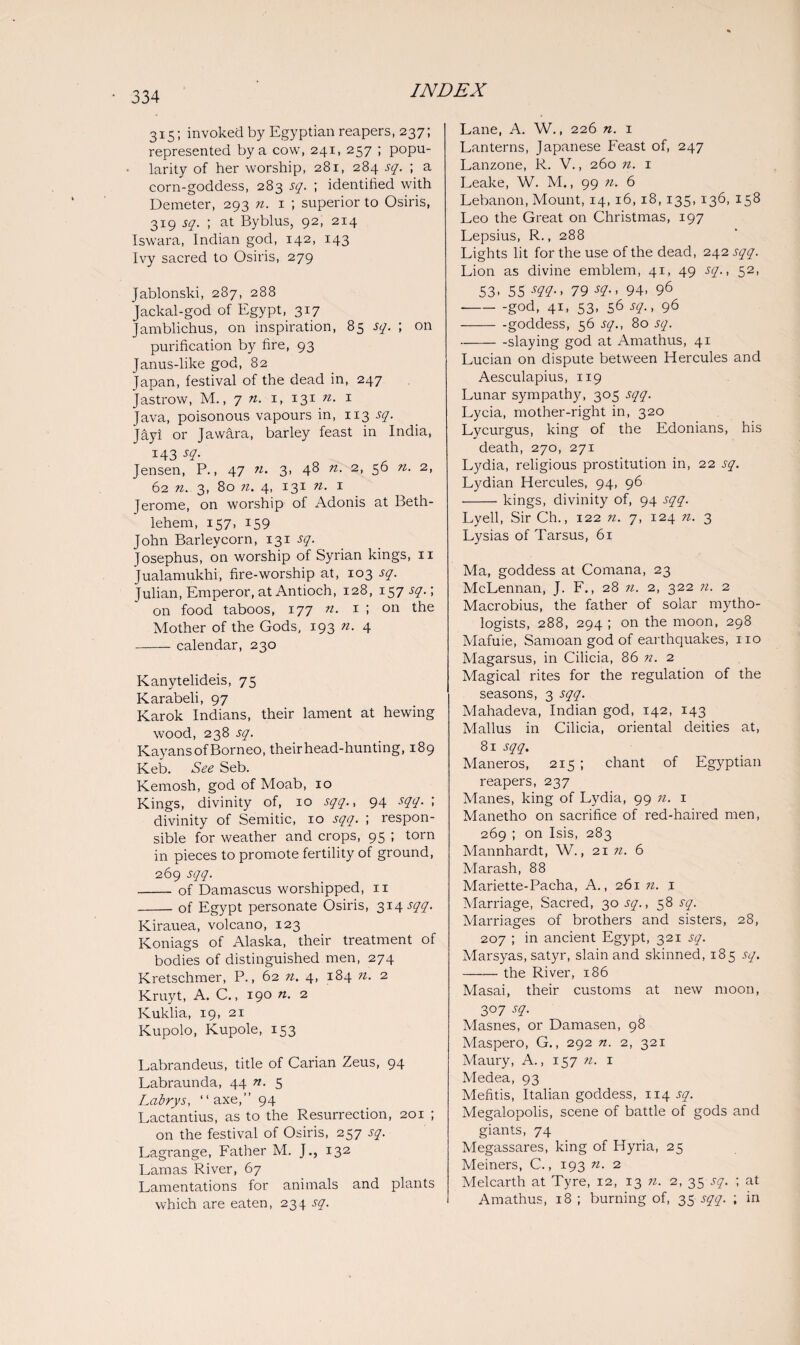 315; invoked by Egyptian reapers, 237; represented by a cow, 241, 257 ; popu¬ larity of her worship, 281, 284 sq. ; a corn-goddess, 283 sq. ; identified with Demeter, 293 n. 1 ; superior to Osiris, 319 sq. ; at Byblus, 92, 214 Iswara, Indian god, 142, 143 Ivy sacred to Osiris, 279 Jablonski, 287, 288 Jackal-god of Egypt, 317 Jamblichus, on inspiration, 85 sq. ; on purification by fire, 93 Janus-like god, 82 Japan, festival of the dead in, 247 Jastrow, M., 7 n. 1, 131 n. 1 Java, poisonous vapours in, 113 sq. Jayi or Jawara, barley feast in India, 143 sq. Jensen, P., 47 n. 3. 48 n. 2, 56 n. 2, 62 n. 3, 80 n. 4, 131 n. 1 Jerome, on worship of Adonis at Beth¬ lehem, 157, 159 John Barleycorn, 131 sq. Josephus, on worship of Syrian kings, 11 Jualamukhi, fire-worship at, 103 sq. Julian, Emperor, at Antioch, 128, 157-5-7.; on food taboos, 177 n. 1 ; on the Mother of the Gods, 193 n. 4 -calendar, 230 Kanytelideis, 75 Karabeli, 97 Karok Indians, their lament at hewing wood, 238 sq. Kayans of Borneo, their head-hunting, 189 Keb. See Seb. Kemosh, god of Moab, 10 Kings, divinity of, 10 sqq., 94 sqq. ; divinity of Semitic, 10 sqq. ; respon¬ sible for weather and crops, 95 ; torn in pieces to promote fertility of ground, 269 sqq. - of Damascus worshipped, ix -of Egypt personate Osiris, 314x77. Kirauea, volcano, 123 Koniags of Alaska, their treatment of bodies of distinguished men, 274 Kretschmer, P., 62 11. 4, 184 n. 2 Kruyt, A. C., 190 n. 2 Kuklia, 19, 21 Kupolo, Kupole, 153 Labrandeus, title of Carian Zeus, 94 Labraunda, 44 n. 5 Labrys, “axe,” 94 Lactantius, as to the Resurrection, 201 ; on the festival of Osiris, 257 sq. Lagrange, Father M. J., 132 Lamas River, 67 Lamentations for animals and plants which are eaten, 234 sq. Lane, A. W., 226 n. 1 Lanterns, Japanese Feast of, 247 Lanzone, R. V., 260 n. 1 Leake, W. M., 99 n. 6 Lebanon, Mount, 14, 16,18,135, 136, 158 Leo the Great on Christmas, 197 Lepsius, R., 288 Lights lit for the use of the dead, 242 sqq. Lion as divine emblem, 41, 49 sq., 52, 53- 55 sqq., 79 sq., 94- 96 -god, 41, 53, 56 sq., 96 -goddess, 56 sq., 80 sq. -slaying god at Amathus, 41 Lucian on dispute between Hercules and Aesculapius, 119 Lunar sympathy, 305 sqq. Lycia, mother-right in, 320 Lycurgus, king of the Edonians, his death, 270, 271 Lydia, religious prostitution in, 22 sq. Lydian Hercules, 94, 96 -kings, divinity of, 94 sqq. Lyell, Sir Ch., 122 n. 7, 124 n. 3 Lysias of Tarsus, 61 Ma, goddess at Cornana, 23 McLennan, J. F., 28 n. 2, 322 n. 2 Macrobius, the father of solar rnytho- logists, 288, 294 ; on the moon, 298 Mafuie, Samoan god of earthquakes, no Magarsus, in Cilicia, 86 n. 2 Magical rites for the regulation of the seasons, 3 sqq. Mahadeva, Indian god, 142, 143 Mallus in Cilicia, oriental deities at, 81 sqq. Maneros, 215 ; chant of Egyptian reapers, 237 Manes, king of Lydia, 99 n. 1 Manetho on sacrifice of red-haired men, 269 ; on Isis, 283 Mannhardt, W., 21 n. 6 Marash, 88 Mariette-Pacha, A., 261 n. 1 Marriage, Sacred, 30x7., 58 sq. Marriages of brothers and sisters, 28, 207 ; in ancient Egypt, 321 sq. Marsyas, satyr, slain and skinned, 185 sq. —— the River, 186 Masai, their customs at new moon, 3°7 sq. Masnes, or Damasen, 98 Maspero, G., 292 n. 2, 321 Maury, A., 157 n. x Medea, 93 Mefitis, Italian goddess, 114 sq. Megalopolis, scene of battle of gods and giants, 74 Megassares, king of Hyria, 25 Meiners, C., 193 n. 2 Melcarth at Tyre, 12, 13 n. 2, 35 sq. ; at Amathus, 18 ; burning of, 35 sqq. ; in