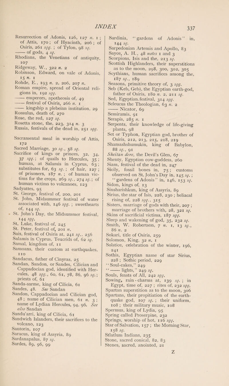 Resurrection of Adonis, 126, 127 n. 1 ; of Attis, 170; of Hyacinth, 206; of Osiris, 261 sqq. ; of Tylon, 98 sq. -of gods, 4 sq. Rhodians, the Venetians of antiquity, 107 Ridgeway, W., 322 n. 2 Robinson, Edward, on vale of Adonis, 15 n. 1 Rohde, E., 193 n. 2, 206, 207 n. Roman empire, spread of Oriental reli¬ gions in, 192 sqq. -emperors, apotheosis of, 49 —— festival of Osiris, 266 n. 1 -kingship a plebeian institution, 29 Romulus, death of, 270 Rose, the red, 127 sq. Rosetta stone, the, 223, 314 ?i. 3 Russia, festivals of the dead in, 251 sqq. Sacramental meal in worship of Attis, 172 Sacred Marriage, 30 sq., 58 sq. Sacrifice of kings or princes, 32, 34, 37 -W-! °f quails to Hercules, 35 ; human, at Salamis in Cyprus, 63 ; substitutes for, 63 sq. ; of hair, 127 ; of prisoners, 187 n. ; of human vic¬ tims for the crops, 269 sq., 274 sq.; of human victims to volcanoes, 123 Sadyattes, 95 St. George, festival of, 200, 201 St. John, Midsummer festival of water associated with, 146 sqq. ; sweethearts of, 144 sq. St. John’s Day, the Midsummer festival, I44 sqq. St. Luke, festival of, 245 St. Peter, festival of, 201 n. Sais, festival of Osiris at, 241 sq., 256 Salamis in Cyprus, Teucrids of, 62 sq. Samal, kingdom of, 11 Samoans, their custom at earthquakes, 110 Sandacus, father of Cinyras, 25 Sandan, Sandon, or Sandes, Cilician and Cappadocian god, identified with Her¬ cules, 48 sqq., 60, 61, 78, 86, 96 sq.; priests of, 61 Sanda-sarme, king of Cilicia, 61 Sandes, 48. See Sandan Sandon, Cappadocian and Cilician god, 48 ; name of Cilician men, 61 n. 3 ; name of Lydian Hercules, 94, 96. See also Sandan Sandu'arri, king of Cilicia, 61 Sandwich Islanders, their sacrifices to the volcano, 123 Santorin, 107 Saracus, king of Assyria, 89 Sardanapalus, 87 sq. Sardes, 89, 96, 99 Sardinia, “gardens of Adonis” in, 144 sq. Sarpedonian Artemis and Apollo, 83 Sayce, A. H., 48 notes x and 3 Scorpions, Isis and the, 213 sq. Scottish Highlanders, their superstitions as to the moon, 298, 300, 302, 305 Scythians, human sacrifices among the, 187 sq., 189 Seasons, primitive theory of, 3 sqq. Seb (Keb, Geb), the Egyptian earth-god, father of Osiris, 180 n. 2, 211 sq. Sed, Egyptian, festival, 314 sqq. Seleucus the Theologian, 63 n. 2 - Nicator, 69 Semiramis, 91 Serapis, 285 71. x Serpents, their knowledge of life-giving plants, 98 Set or Typhon, Egyptian god, brother of Osiris, 212, 213, 215, 218, 219 Shamashshumukin, king of Babylon, 88 sq., 91 Sheitan dere, the Devil’s Glen, 67 Shenty, Egyptian cow-goddess, 260 Siam, festival of the dead in, 247 Sicily, fossil bones in, 75 ; customs observed on St. John’s Day in, 145 sq. ; “gardens of Adonis ” in, 146, 153 sq. Sidon, kings of, 13 Sinsharishkun, king of Assyria, 89 Sirius, the star of Isis, 228, 230 ; heliacal rising of, 228 sqq., 315 Sisters, marriage of gods with their, 207 ; marriage of brothers with, 28, 321 sq. Skins of sacrificial victims, 187 sqq. Sleep and wakening of god, 35, 232 sq. Smith, W. Robertson, 7 n. 1, 13 sq., 86 n. 2 Sokari, title of Osiris, 259 Solomon, King, 32 n. 1 Solstice, celebration of the winter, 196, 241 Sothis, Egyptian name of star Sirius, 228 ; Sothic period, 229 “ Soul-cakes,” 249 “-lights,” 249 sq. Souls, feasts of All, 242 sqq. Sowing, rain - charms at, 139 sq. ; in Egypt, time of, 227 ; rites of, 232 sqq. Spartan superstition as to the moon, 306 Spartans, their propitiation of the earth¬ quake god, 107 sq. ; their uniform, 108 ; their military music, 108 Spermus, king of Lydia, 95 Spring called Proserpine, 232 Springs, worship of hot, 116 sqq. Star of Salvation, 157 ; the Morning Star, 158 sq. Stlatlum Indians, 235 Stone, sacred conical, 82, 83 Stones, sacred, anointed, 21 Z