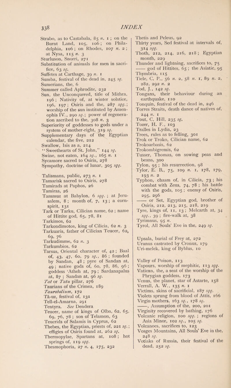 Strabo, as to Castabala, 85 n. 1 ; on the Burnt Land, 105, 106 ; on Phila¬ delphia, 106 ; on Rhodes, 107 n. 2 ; at Nysa, 115 ?i. 3 Sturluson, Snorri, 271 Substitution of animals for men in sacri¬ fice, 63 sq. Suffetes at Carthage, 39 n. 1 Sumba, festival of the dead in, 245 sq. Sumerians, the, 6 Summer called Aphrodite, 232 Sun, the Unconquered, title of Mithra, 196 ; Nativity of, at winter solstice, 196, 197 ; Osiris and the, 287 sqq.; worship of the sun instituted by Amen- ophis IV., 290 sq.; power of regenera¬ tion ascribed to the, 308 n. 3 Superiority of goddesses to gods under a system of mother-right, 319 sq. Supplementary days of the Egyptian calendar, the five, 212 Swallow, Isis as a, 214 “ Sweethearts of St. John,” 144 sq. Swine, not eaten, 164 sq., 165 n. 1 Sycamore sacred to Osiris, 278 Sympathy, doctrine of lunar, 305 sqq. Talismans, public, 273 n. 1 Tamarisk sacred to Osiris, 278 Tamirads at Paphos, 26 Tamiras, 26 Tammuz at Babylon, 6 sqq. ; at Jeru¬ salem, 8 ; month of, 7, 13 ; a corn- spirit, 131 Tark or Tarku, Cilician name, 62 ; name of Hittite god, 65, 78, 81 Tarkimos, 62 Tarkondimotos, king of Cilicia, 62 n. 3 Tarkuaris, father of Cilician Teucer, 62, 69, 76 Tarkudimme, 62 n. 3 Tarkumbios, 62 Tarsus, Oriental character of, 42 ; Baal of, 43, 47, 60, 79 sq., 86 ; founded by Sandan, 48 ; pyre of Sandan at, 49 ; native gods of, 60, 78, 86, 96 ; goddess ‘Atheh at, 79 ; Sardanapalus at, 87 ; Sandan at, 96 sq. Tat or Tatu pillar, 276 Taurians of the Crimea, 189 Taurobolium, 172 Ta-uz, festival of, 131 Tell-el-Amarna, 291 Tentyra. See Dendera Teucer, name of kings of Olba, 62, 65, 69, 76, 78 ; son of Telamon, 63 Teucrids of Salami's in Cyprus, 62 Thebes, the Egyptian, priests of, 221 sq.; effigies of Osiris found at, 262 sq. Thermopylae, Spartans at, 108 ; hot springs of, 119 sqq. Thesmophoria, 27 n. 4, 175, 232 Thetis and Peleus, 92 Thirty years, Sed festival at intervals of, 314 sqq. Thoth, 212, 214, 216, 218 ; Egyptian month, 229 Thunder and lightning, sacrifices to, 75 - god of Hittites, 65 ; the Asiatic, 95 Thymbria, 115 Tiele, C. P., 56 n. 2, 58 n. r, 89 n. 2, 282, 292 n. 2 Tod, J., 142 sq. Tongans, their behaviour during an earthquake, no Tonquin, festival of the dead in, 246 Torres Straits, death dance of natives of, 244 n. 1 Tout, C. Hill, 235 sq. Tozer, H. F., 103 Tralles in Lydia, 23 Trees, rules as to felling, 301 Trok or Troko, Cilician name, 62 Trokoarbasis, 62 Trokombigremis, 62 Tusser, Thomas, on sowing peas and beans, 300 Tylon, 95 ; his resurrection, 98 Tylor, E. B., 75, 109 n. 1, 178, 179, 193 n. 2 Typhon, chasm of, in Cilicia, 73 ; his combat with Zeus, 74, 78 ; his battle with the gods, 105 ; enemy of Osiris, 295, 296 - or Set, Egyptian god, brother of Osiris, 212, 213, 215, 218, 219 Tyre, kings of, 11, 13 ; Melcarth at, 34 sqq., 39 ; fire-walk at, 38 Tyrimnus, 95 n. Tyrol, All Souls’ Eve in the, 249 sq. Upsala, burial of Frey at, 272 Uranus castrated by Cronus, 179 Uri-melek, king of Byblus, 10 Valley of Poison, 113 Vapours, worship of mephitic, 113 sqq. Vatican, the, a seat of the worship of the Phrygian goddess, 173 Venus, the planet, star of Astarte, 158 Verrall, A. W., 135 n. 1 Victims, skins of sacrificial, 187 sqq. Violets sprung from blood of Attis, 166 Virgin mothers, 163^., 178-5-7. -, Assumption of the, 200, 201 Virginity recovered by bathing, 176 Volcanic religion, 100 sqq. ; regions of Asia Minor, 102 sq., 105 sq. Volcanoes, sacrifices to, 123 Vosges Mountains, All Souls’ Eve in the, 248 sq. Votiaks of Russia, their festival of the dead, 252 sq.