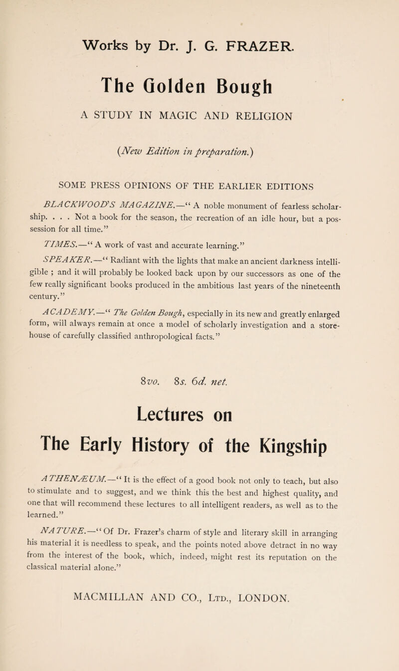 Works by Dr. J. G. FRAZER. The Golden Bough A STUDY IN MAGIC AND RELIGION (New Edition in preparationi) SOME PRESS OPINIONS OF THE EARLIER EDITIONS BLACKWOOD’S MAGAZINE.—“A noble monument of fearless scholar¬ ship. . . . Not a book for the season, the recreation of an idle hour, but a pos¬ session for all time.” TIMES.—“ A work of vast and accurate learning.” SPEAKER.—“ Radiant with the lights that make an ancient darkness intelli¬ gible ; and it will probably be looked back upon by our successors as one of the few really significant books produced in the ambitious last years of the nineteenth century.” ACADEMY.—“ The Golden Bough, especially in its new and greatly enlarged form, will always remain at once a model of scholarly investigation and a store¬ house of carefully classified anthropological facts.” 8 vo. Ss. 6d. net. Lectures on The Early History of the Kingship ATHENAEUM.—“ It is the effect of a good book not only to teach, but also to stimulate and to suggest, and we think this the best and highest quality, and one that will recommend these lectures to all intelligent readers, as well as to the learned.” NATURE.—“Of Dr. Frazer’s charm of style and literary skill in arranging his material it is needless to speak, and the points noted above detract in no way from the interest of the book, which, indeed, might rest its reputation on the classical material alone.”