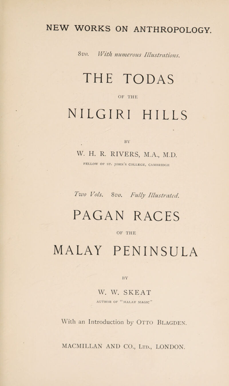 NEW WORKS ON ANTHROPOLOGY. Svo. With numerous Illustrations. THE TODAS OF THE NILGIRI HILLS W. H. R. RIVERS, M.A., M.D. FELLOW OF ST. JOHN’S COLLEGE, CAMBRIDGE Two Vols. Svo. Fully Illustrated. PAGAN RACES OF THE MALAY PENINSULA W. W. SKEAT AUTHOR OF “MALAY MAGIC’ With an Introduction by Otto Blagden.