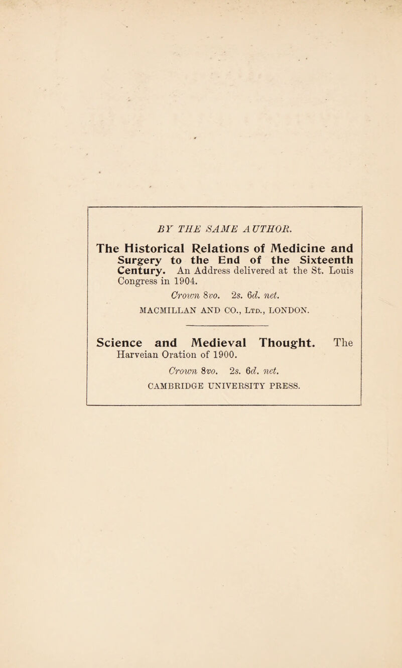 BY THE SAME AUTHOR. The Historical Relations of Medicine and Surgery to the End of the Sixteenth Century. An Address delivered at the St. Louis Congress in 1904. Crown 8 vo. 2s. 6d. net. MACMILLAN AND CO., Ltd., LONDON. Science and Medieval Thought. The Harveian Oration of 1900. Crown 8vo. 2s. 6d. net. CAMBRIDGE UNIVERSITY PRESS.