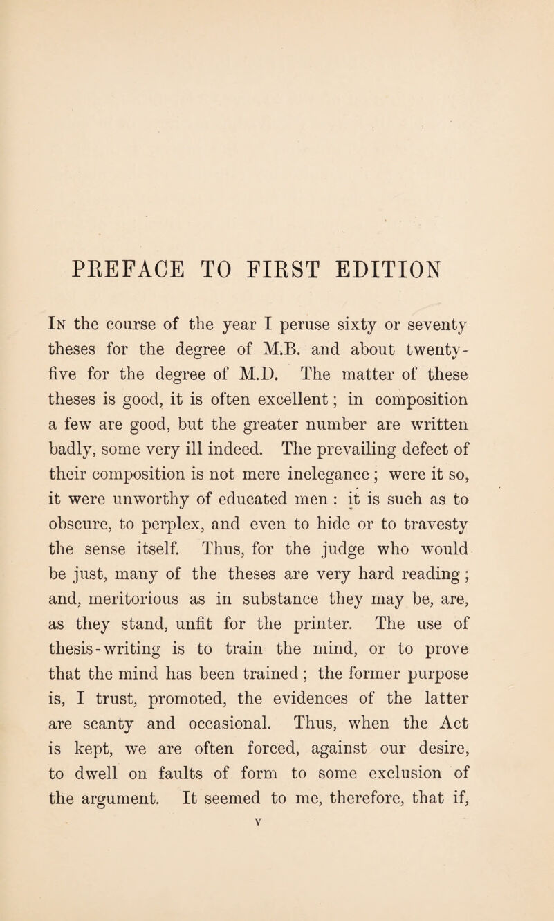 In the course of the year I peruse sixty or seventy theses for the degree of M.B. and about twenty - five for the degree of M.D. The matter of these theses is good, it is often excellent; in composition a few are good, but the greater number are written badly, some very ill indeed. The prevailing defect of their composition is not mere inelegance ; were it so, it were unworthy of educated men : it is such as to obscure, to perplex, and even to hide or to travesty the sense itself. Thus, for the judge who would be just, many of the theses are very hard reading; and, meritorious as in substance they may be, are, as they stand, unfit for the printer. The use of thesis-writing is to train the mind, or to prove that the mind has been trained; the former purpose is, I trust, promoted, the evidences of the latter are scanty and occasional. Thus, when the Act is kept, we are often forced, against our desire, to dwell on faults of form to some exclusion of the argument. It seemed to me, therefore, that if,