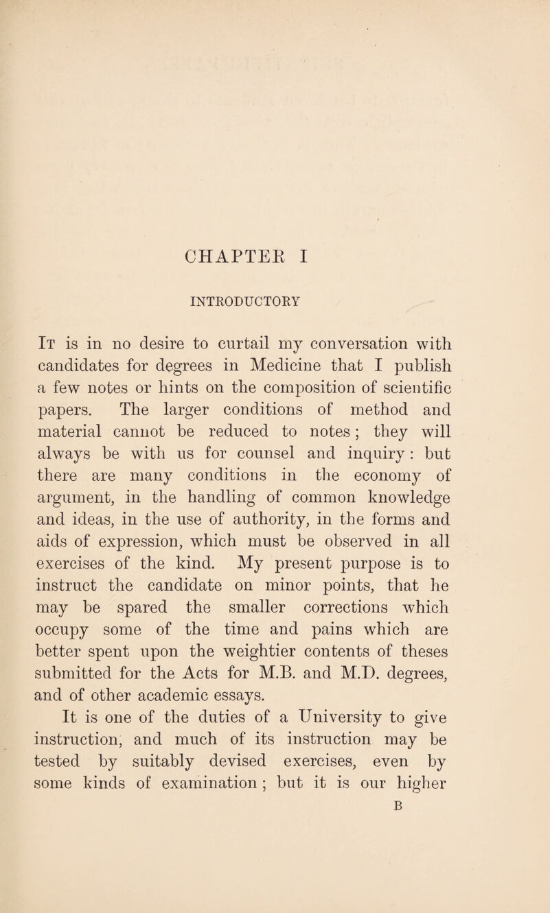 INTRODUCTORY It is in no desire to curtail my conversation with candidates for degrees in Medicine that I publish a few notes or hints on the composition of scientific papers. The larger conditions of method and material cannot be reduced to notes; they will always be with us for counsel and inquiry: but there are many conditions in the economy of argument, in the handling of common knowledge and ideas, in the use of authority, in the forms and aids of expression, which must be observed in all exercises of the kind. My present purpose is to instruct the candidate on minor points, that he may be spared the smaller corrections which occupy some of the time and pains which are better spent upon the weightier contents of theses submitted for the Acts for M.B. and M.D. degrees, and of other academic essays. It is one of the duties of a University to give instruction, and much of its instruction may be tested by suitably devised exercises, even by some kinds of examination ; but it is our higher